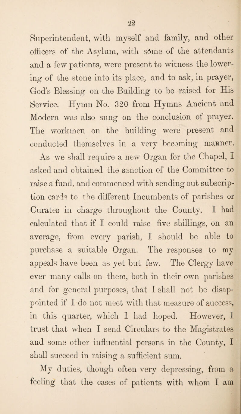 Superintendent, with myself and family, and other officers of the Asylum, with stole of the attendants and a few patients, were present to witness the lower¬ ing of the stone into its place, and to ask, in prayer, God’s Blessing on the Building to be raised for His Service. Hymn No. 320 from Hymns Ancient and Modern was also sung on the conclusion of prayer. The workmen on the building were present and conducted themselves in a very becoming manner. As we shall require a new Organ for the Chapel, I asked and obtained the sanction of the Committee to raise a fund, and commenced with sending out subscrip¬ tion cards to the different Incumbents of parishes or Curates in charge throughout the County. I had calculated that if I could raise five shillings, on an average, from every parish, I should be able to purchase a suitable Organ. The responses to my appeals have been as yet but few. The Clergy have ever many calls on them, both in their own parishes and for general purposes, that I shall not be disap¬ pointed if I do not meet with that measure of success, in this quarter, which 1 had hoped. However, I trust that when I send Circulars to the Magistrates and some other influential persons in the County, I shall succeed in raising a sufficient sum. My duties, though often very depressing, from a feeling that the cases of patients with whom I am