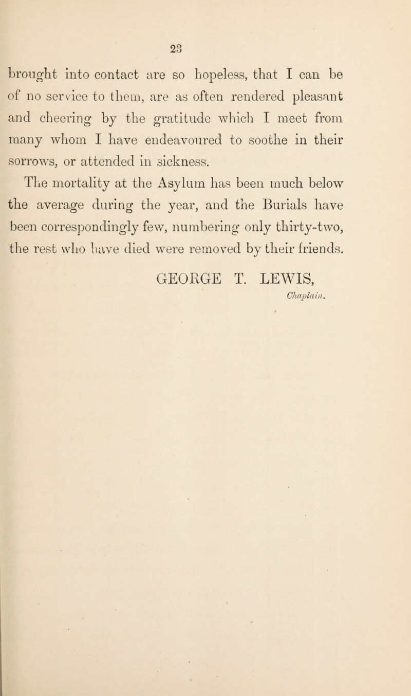 brought into contact are so hopeless, that I can be of no service to them, are as often rendered pleasant and cheering by the gratitude which I meet from many whom I have endeavoured to soothe in their sorrows, or attended in sickness. The mortality at the Asylum has been much below the average during the year, and the Burials have been correspondingly few, numbering only thirty-two, the rest who have died were removed by their friends. GEORGE T. LEWIS, Chaplain.