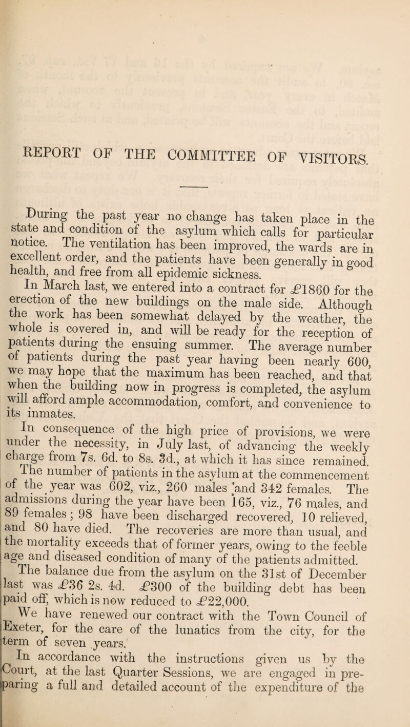 During the. past year no change has taken place in the state and condition of the asylum which calls for particular notice. The ventilation has been improved, the wards are in excellent order, and the patients have been generally in good health, and free from all epidemic sickness. In March last, we entered into a contract for ^P1860 for the erection of the new buildings on the male side. Although the work has been somewhat delayed by the weather, the whole is covered in, and will be ready for the reception of patients during the ensuing summer. The average number of patients during the past year having been nearly 600, we may hope that the maximum has been reached, and that ^enthe building now in progress is completed, the asylum will afford ample accommodation, comfort, and convenience to its inmates. In consequence of the high price of provisions, we were under the necessity, in July last, of advancing the weekly chaige fiom 7s. 6d. to 8s. 3d., at which it has since remained. I he numoer of patients in the asylum at the commencement of the year was 602, viz., 260 males and 342 females. The admissions during the year have been 165, viz., 76 males, and 89 females; 98 have been discharged recovered, 10 relieved, and 80 have died. The recoveries are more than usual, and the mortality exceeds that of former years, owing to the feeble age and diseased condition of many of the patients admitted. The balance due from the asylum on the 31st of December last was d?36 2s. 4d. <4?300 of the building debt has been paid off, which is now reduced to d?22,Q00. | We have renewed our contract with the Town Council of Exeter, tor the care of the lunatics from the city, for the term of seven years. In accordance with the instructions given us by the Court, at the last Quarter Sessions, we are engaged in pre¬ paring a full and detailed account of the expenditure of the