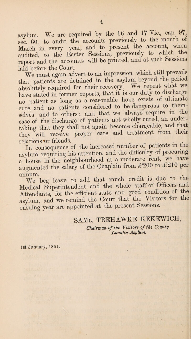 asylum. We are required by the 16 and 17 Vic., cap 97, sec. 60, to audit the accounts previously to the month of March in every year, and to present the account, when audited, to the Easter Sessions, previously to which the report and the accounts will be printed, and at such Sessions laid before the Court. . We must again advert to an impression which still prevails that patients are detained in the asylum beyond the period absolutely required for their recovery. We repeat what we have stated in former reports, that it is our duty to discharge no patient as long as a reasonable hope exists of ultimate cure, and no patients considered to be dangeious to them¬ selves and to others; and that we always require in the case of the discharge of patients not wholly cured, an under¬ taking that they shall not again become chargeable, and that they will receive proper care and treatment from their relations •or friends. . . , In consequence of the increased number of patients m the asylum requiring his attention, and the difficulty of pi ocuring a house in the neighbourhood at a moderate rent, we have augmented the salary of the Chaplain from £200 to d?210 per annum. . , ,, We beg leave to add that much credit is due to the Medical Superintendent and the whole staff of Officers and Attendants, for the efficient state and good condition of the asylum, and we remind the Court that the Visitors for the ensuing year are appointed at the piesent Sessions. SAMl. trehawke kekewich, Chairman of the Visitors of the County Lunatic Asylum. 1st January, 1861.