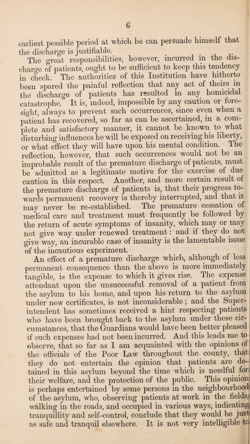 earliest possible period at which he can persuade himself that the discharge is justifiable. < The great responsibilities, however, incurred m the dis¬ charge of patients, ought to be sufficient to keep this tendency in check. The authorities of this Institution have hitherto been spared the painful reflection that any act of theirs in the discharge of patients has resulted in any homicidal catastrophe. It is, indeed, impossible by any caution or fore¬ sight, always to prevent such occurrences, since even when a patient has recovered, so far as can be ascertained, in a com¬ plete and satisfactory manner, it cannot be known to what disturbing influences he will be exposed on receiving his liberty, or what effect they will have upon his mental condition. The reflection, however, that such occurrences would not be an improbable result of the premature discharge of patients, must be admitted as a legitimate motive for the exercise of due caution in this respect. Another, and more certain result of the premature discharge of patients is, that their progress to¬ wards permanent recovery is thereby interrupted, and that it may never be re-established. The premature cessation of medical care and treatment must frequently be followed by the return of acute symptoms of insanity, which may or may not give way under renewed treatment: and if they do not give way, an incurable case of insanity is the lamentable issue of the incautious experiment. An effect of a premature discharge which, although of less permanent consequence than the above is more immediately tangible, is the expense to which it gives rise. The expense attendant upon the unsuccessful removal of a patient from the asylum to his home, and upon his return to the asylum under new certificates, is not inconsiderable ; and. the Super¬ intendent has sometimes received a hint respecting patients who have been brought back to the asylum under these cir¬ cumstances, that the Guardians would have been better pleased if such expenses had not been incurred. And this leads, me to observe, that so far as I am acquainted with the opinions of the officials of the Poor Law throughout the county, that: they do not entertain the opinion that patients are de¬ tained in this asylum beyond the time which is needful for their welfare, and the protection of the public. This opinion: is perhaps entertained by some persons in the neighbourhood of the asylum, who, observing patients at work in the. fields,! walking in the roads, and occupied in various ways, indicating tranquillity and self-control, conclude that they would be just as safe and tranquil elsewhere. It is not very intelligible to