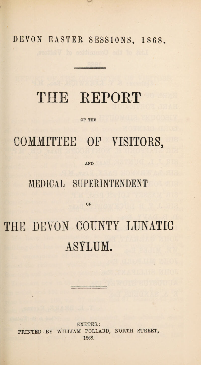 THE REPORT OF THE COMMITTEE OF VISITORS, AND MEDICAL SUPERINTENDENT OF THE DEVON COUNTY LUNATIC ASYLUM. EXETER: PRINTED BY WILLIAM POLLARD, NORTH STREET, 1868.