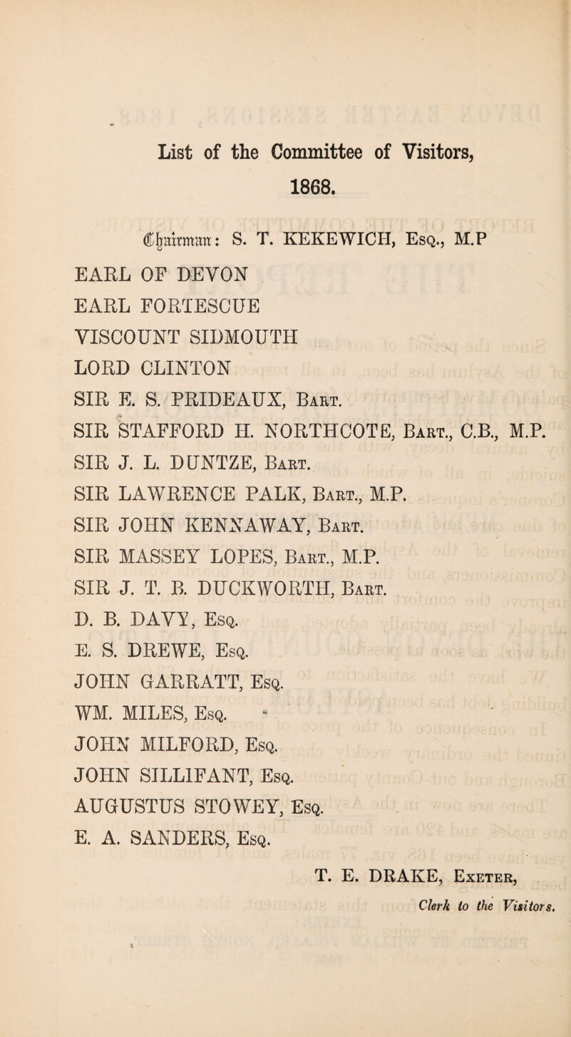 1868. Chairman: S. T. KEKEWICH, Esq., M.P EARL OF DEVON EARL FORTESCUE VISCOUNT SIDMOUTH LORD CLINTON SIR E. S. PRIDEAUX, Bart. SIR STAFFORD H. NORTHCOTE, Bart., C.B., M.P. SIR J. L. DUNTZE, Bart. SIR LAWRENCE PALK, Bart., M.P. SIR JOHN KENNAWAY, Bart. SIR MASSEY LOPES, Bart., M.P. SIR J. T. B. DUCKWORTH, Bart. D. B. DAVT, Esq. E. S. DREWE, Esq. JOHN GARRATT, Esq. WM. MILES, Esq. JOHN MILFORD, Esq. JOHN SILL1FANT, Esq. AUGUSTUS STOWEY, Esq. E. A. SANDERS, Esq. T. E. DRAKE, Exeter, Clerk to the Visitors.