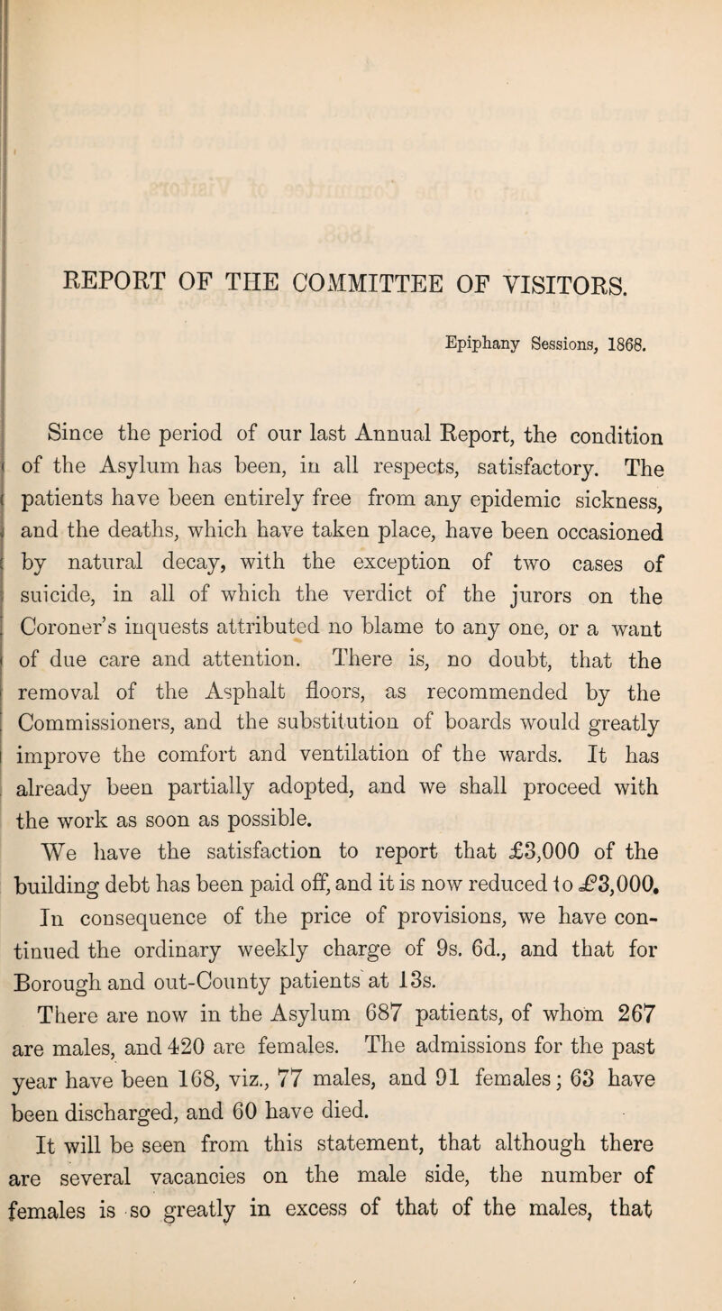 Epiphany Sessions, 1868. Since the period of our last Annual Report, the condition of the Asylum has been, in all respects, satisfactory. The patients have been entirely free from any epidemic sickness, and the deaths, which have taken place, have been occasioned by natural decay, with the exception of two cases of suicide, in all of which the verdict of the jurors on the Coroner’s inquests attributed no blame to any one, or a want of due care and attention. There is, no doubt, that the removal of the Asphalt floors, as recommended by the Commissioners, and the substitution of boards would greatly improve the comfort and ventilation of the wards. It has already been partially adopted, and we shall proceed with the work as soon as possible. We have the satisfaction to report that £3,000 of the building debt has been paid off, and it is now reduced to i?3,000. In consequence of the price of provisions, we have con¬ tinued the ordinary weekly charge of 9s. 6d., and that for Borough and out-County patients at 13s. There are now in the Asylum 687 patients, of whom 267 are males, and 420 are females. The admissions for the past year have been 168, viz., 77 males, and 91 females; 63 have been discharged, and 60 have died. It will be seen from this statement, that although there are several vacancies on the male side, the number of females is so greatly in excess of that of the males, that