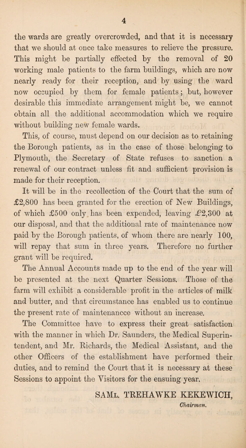 the wards are greatly overcrowded, and that it is necessary that we should at once take measures to relieve the pressure. This might be partially effected by the removal of 20 working male patients to the farm buildings, which are now nearly ready for their reception, and by using the ward now occupied by them for female patients; but, however desirable this immediate arrangement might be, we cannot obtain all the additional accommodation which we require without building new female wards. This, of course, must depend on our decision as to retaining the Borough patients, as in the case of those belonging to Plymouth, the Secretary of State refuses to sanction a renewal of our contract unless fit and sufficient provision is made for their reception. It will be in the recollection of the Court that the sum of £2,800 has been granted for the erection of New Buildings, of which £500 only has been expended, leaving d?2,300 at our disposal, and that the additional rate of maintenance now paid by the Borough patients, of whom there are nearly 100, will repay that sum in three years. Therefore no further grant will be required. The Annual Accounts made up to the end of the year will be presented at the next Quarter Sessions. Those of the farm will exhibit a considerable profit in the articles of milk and butter, and that circumstance has enabled us to continue the present rate of maintenancce without an increase. The Committee have to express their great satisfaction with the manner in which Dr. Saunders, the Medical Superin¬ tendent, and Mr. Richards, the Medical Assistant, and the other Officers of the establishment have performed their duties, and to remind the Court that it is necessary at these Sessions to appoint the Visitors for the ensuing year. SAMl. trehawke kekewicii, Chairman,