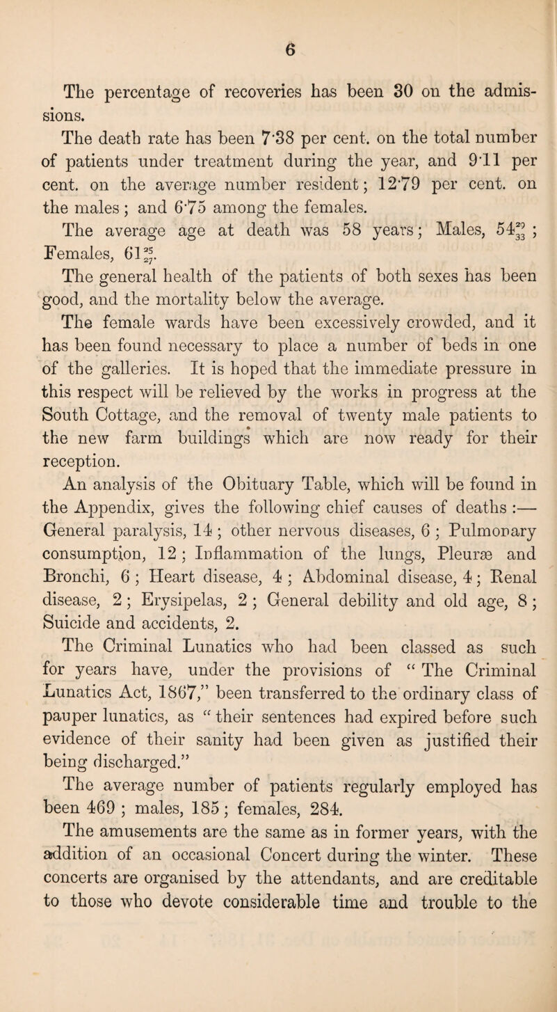 The percentage of recoveries has been 30 on the admis¬ sions. The death rate has been 7'38 per cent, on the total number of patients under treatment during the year, and 9'll per cent, on the average number resident; 12'79 per cent, on the males ; and 6'75 among the females. The average age at death was 58 years; Males, 54^ ; Females, 61^. The general health of the patients of both sexes has been good, and the mortality below the average. The female wards have been excessively crowded, and it has been found necessary to place a number of beds in one of the galleries. It is hoped that the immediate pressure in this respect will be relieved by the works in progress at the South Cottage, and the removal of twenty male patients to the new farm buildings which are now ready for their reception. An analysis of the Obituary Table, which will be found in the Appendix, gives the following chief causes of deaths :— General paralysis, 14; other nervous diseases, 6 ; Pulmonary consumption, 12 ; Inflammation of the lungs, Pleurae and Bronchi, 6 ; Heart disease, 4 ; Abdominal disease, 4; Renal disease, 2; Erysipelas, 2 ; General debility and old age, 8 ; Suicide and accidents, 2. The Criminal Lunatics who had been classed as such for years have, under the provisions of “ The Criminal Lunatics Act, 1867,” been transferred to the ordinary class of pauper lunatics, as “ their sentences had expired before such evidence of their sanity had been given as justified their being discharged.” The average number of patients regularly employed has been 469 ; males, 185; females, 284. The amusements are the same as in former vears, with the addition of an occasional Concert during the winter. These concerts are organised by the attendants, and are creditable to those who devote considerable time and trouble to the
