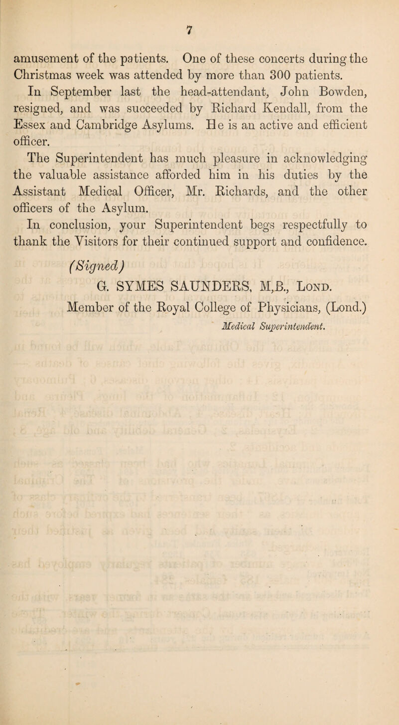 amusement of the patients. One of these concerts during the Christmas week was attended by more than 300 patients. In September last the head-attendant, John Bowden, resigned, and was succeeded by Richard Kendall, from the Essex and Cambridge Asylums. He is an active and efficient officer. The Superintendent has much pleasure in acknowledging the valuable assistance afforded him in his duties by the Assistant Medical Officer, Mr. Richards, and the other officers of the Asylum. In conclusion, your Superintendent begs respectfully to thank the Visitors for their continued support and confidence. ( Signed ) G. SYMES SAUNDERS, M,B., Bond. Member of the Royal College of Physicians, (Bond.) Medical Superintendent.