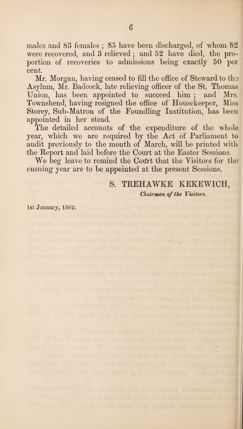 G males and 83 females ; 85 have been discharged, of whom 82 were recovered, and 3 relieved ; and 52 have died, the pro¬ portion of recoveries to admissions being exactly 50 per cent. Mr. Morgan, having ceased to fill the office of Steward to the Asylum, Mr. Badcock, late relieving officer of the St. Thomas Union, has been appointed to succeed him ; and Mrs. Townshend, having resigned the office of Housekeeper, Miss Storey, Sub-Matron of the Foundling Institution, has been appointed in her stead. The detailed accounts of the expenditure of the whole year, which we are required by the Act of Parliament to audit previously to the month of March, will be printed with the Report and laid before the Court at the Easter Sessions. We beg leave to remind the Codrt that the Visitors for the ensuing year are to be appointed at the present Sessions. 1st January, 18£2» S. TREHAWKE KEKEWICH, Chairman of the Visitors.