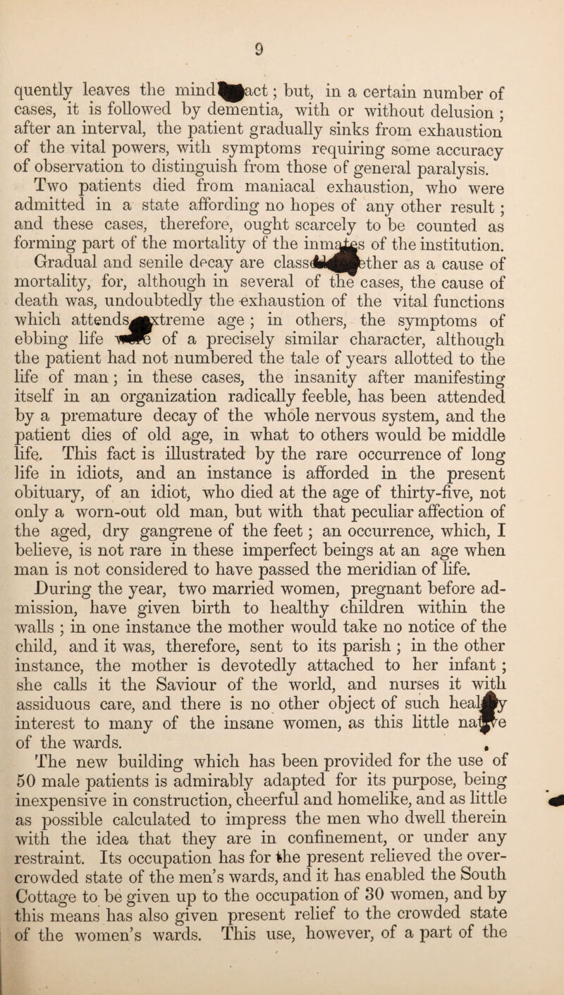 quently leaves the mind^act; but, in a certain number of cases, it is followed by dementia, with or without delusion ; after an interval, the patient gradually sinks from exhaustion of the vital powers, with symptoms requiring some accuracy of observation to distinguish from those of general paralysis. Two patients died from maniacal exhaustion, who were admitted in a state affording no hopes of any other result ; and these cases, therefore, ought scarcely to be counted as forming part of the mortality of the inmqto 0f the institution. Gradual and senile decay are classdU^Hbther as a cause of mortality, for, although in several of the cases, the cause of death was, undoubtedly the -exhaustion of the vital functions which attends^tefreme age ; in others, the symptoms of ebbing life of a precisely similar character, although the patient had not numbered the tale of years allotted to the life of man; in these cases, the insanity after manifesting itself in an organization radically feeble, has been attended by a premature decay of the whole nervous system, and the patient dies of old age, in what to others would be middle life. This fact is illustrated by the rare occurrence of long ]ife in idiots, and an instance is afforded in the present obituary, of an idiot, who died at the age of thirty-five, not only a worn-out old man, but with that peculiar affection of the aged, dry gangrene of the feet; an occurrence, which, I believe, is not rare in these imperfect beings at an age when man is not considered to have passed the meridian of life. During the year, two married women, pregnant before ad¬ mission, have given birth to healthy children within the walls ; in one instance the mother would take no notice of the child, and it was, therefore, sent to its parish ; in the other instance, the mother is devotedly attached to her infant ; she calls it the Saviour of the world, and nurses it with assiduous care, and there is no other object of such hea»y interest to many of the insane women, as this little na^e of the wards. , The new building which has been provided for the use of 50 male patients is admirably adapted for its purpose, being inexpensive in construction, cheerful and homelike, and as little as possible calculated to impress the men who dwell therein with the idea that they are in confinement, or under any restraint. Its occupation has for the present relieved the over¬ crowded state of the men’s wards, and it has enabled the South Cottage to be given up to the occupation of 30 women, and by this means has also given present relief to the crowded state of the women’s wards. This use, however, of a part of the