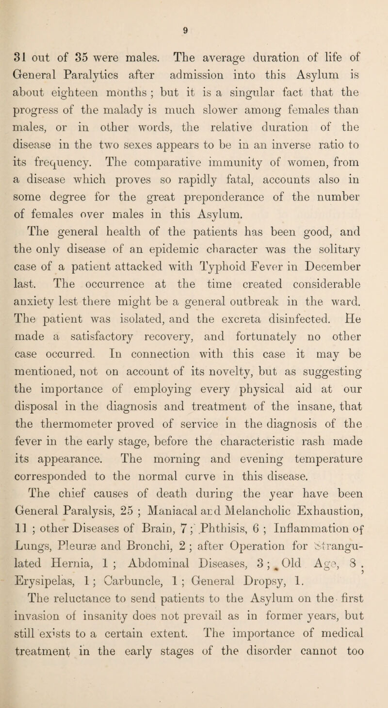 31 out of 35 were males. The average duration of life of General Paralytics after admission into this Asylum is about eighteen months ; but it is a singular fact that the progress of the malady is much slower among females than males, or in other words, the relative duration of the disease in the two sexes appears to be in an inverse ratio to its frequency. The comparative immunity of women, from a disease which proves so rapidly fatal, accounts also in some degree for the great preponderance of the number of females over males in this Asylum. The general health of the patients has been good, and the only disease of an epidemic character was the solitary case of a patient attacked with Typhoid Fever in December last. The occurrence at the time created considerable anxiety lest there might be a general outbreak in the ward. The patient was isolated, and the excreta disinfected. He made a satisfactory recovery, and fortunately no other case occurred. In connection with this case it may be mentioned, not on account of its novelty, but as suggesting the importance of employing every physical aid at our disposal in the diagnosis and treatment of the insane, that the thermometer proved of service in the diagnosis of the fever in the early stage, before the characteristic rash made its appearance. The morning and evening temperature corresponded to the normal curve in this disease. The chief causes of death during the year have been General Paralysis, 25 ; Maniacal ard Melancholic Exhaustion, 11 ; other Diseases of Brain, 7; Phthisis, 6 ; Inflammation of Lungs, Pleurae and Bronchi, 2 ; after Operation for strangu¬ lated Hernia, 1 ; Abdominal Diseases, 3 ; ^ Old Age, 3 . Erysipelas, 1; Carbuncle, 1 ; General Dropsy, 1. The reluctance to send patients to the Asylum on the first invasion of insanity does not prevail as in former years, but still exists to a certain extent. The importance of medical treatment in the early stages of the disorder cannot too