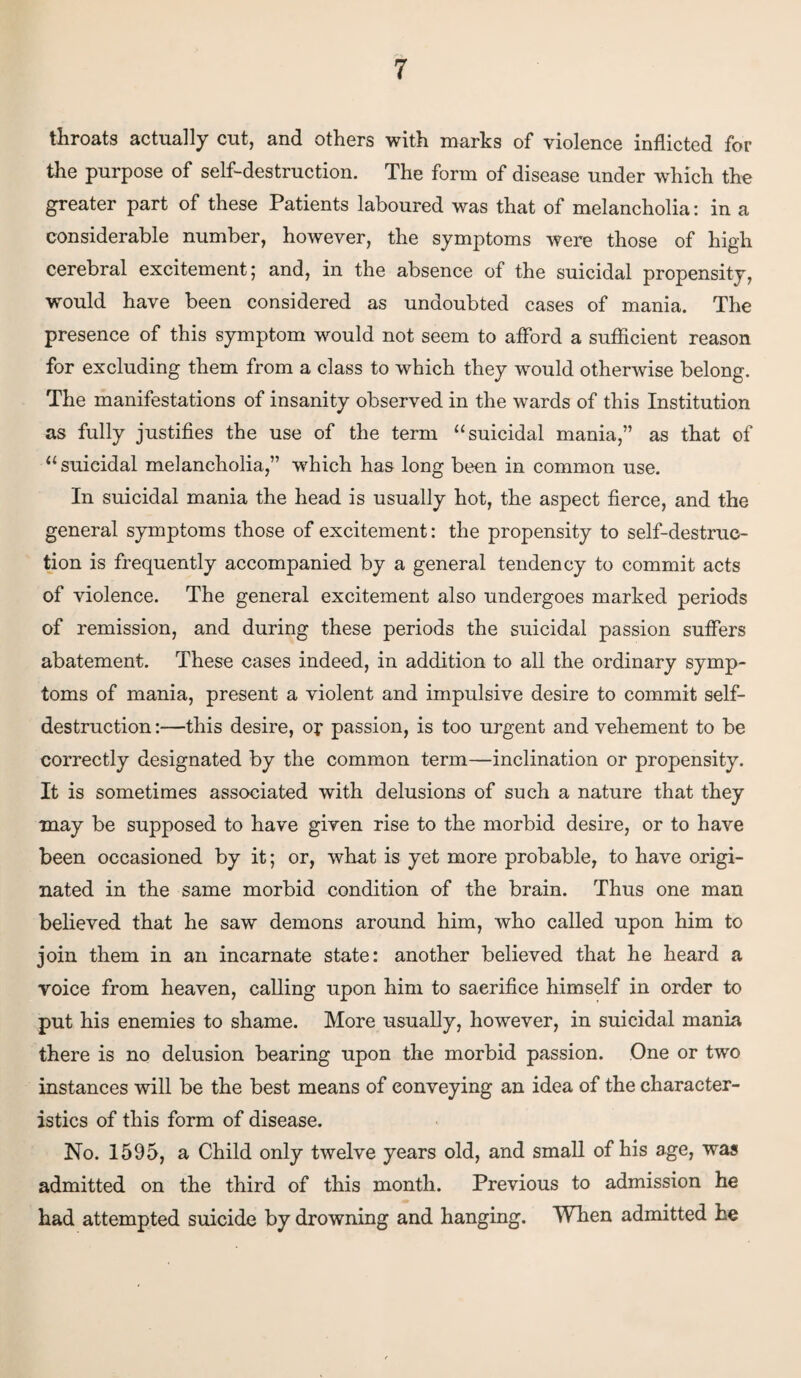 throats actually cut, and others with marks of violence inflicted for the purpose of self-destruction. The form of disease under which the greater part of these Patients laboured was that of melancholia: in a considerable number, however, the symptoms were those of high cerebral excitement; and, in the absence of the suicidal propensity, would have been considered as undoubted cases of mania. The presence of this symptom would not seem to afford a sufficient reason for excluding them from a class to which they would otherwise belong. The manifestations of insanity observed in the wards of this Institution as fully justifies the use of the term “suicidal mania,” as that of “ suicidal melancholia,” which has long been in common use. In suicidal mania the head is usually hot, the aspect fierce, and the general symptoms those of excitement: the propensity to self-destruc¬ tion is frequently accompanied by a general tendency to commit acts of violence. The general excitement also undergoes marked periods of remission, and during these periods the suicidal passion suffers abatement. These cases indeed, in addition to all the ordinary symp¬ toms of mania, present a violent and impulsive desire to commit self- destruction :—this desire, or passion, is too urgent and vehement to be correctly designated by the common term—inclination or propensity. It is sometimes associated with delusions of such a nature that they may be supposed to have given rise to the morbid desire, or to have been occasioned by it; or, what is yet more probable, to have origi¬ nated in the same morbid condition of the brain. Thus one man believed that he saw demons around him, who called upon him to join them in an incarnate state: another believed that he heard a voice from heaven, calling upon him to sacrifice himself in order to put his enemies to shame. More usually, however, in suicidal mania there is no delusion bearing upon the morbid passion. One or two instances will be the best means of conveying an idea of the character¬ istics of this form of disease. No. 1595, a Child only twelve years old, and small of his age, was admitted on the third of this month. Previous to admission he had attempted suicide by drowning and hanging. When admitted he