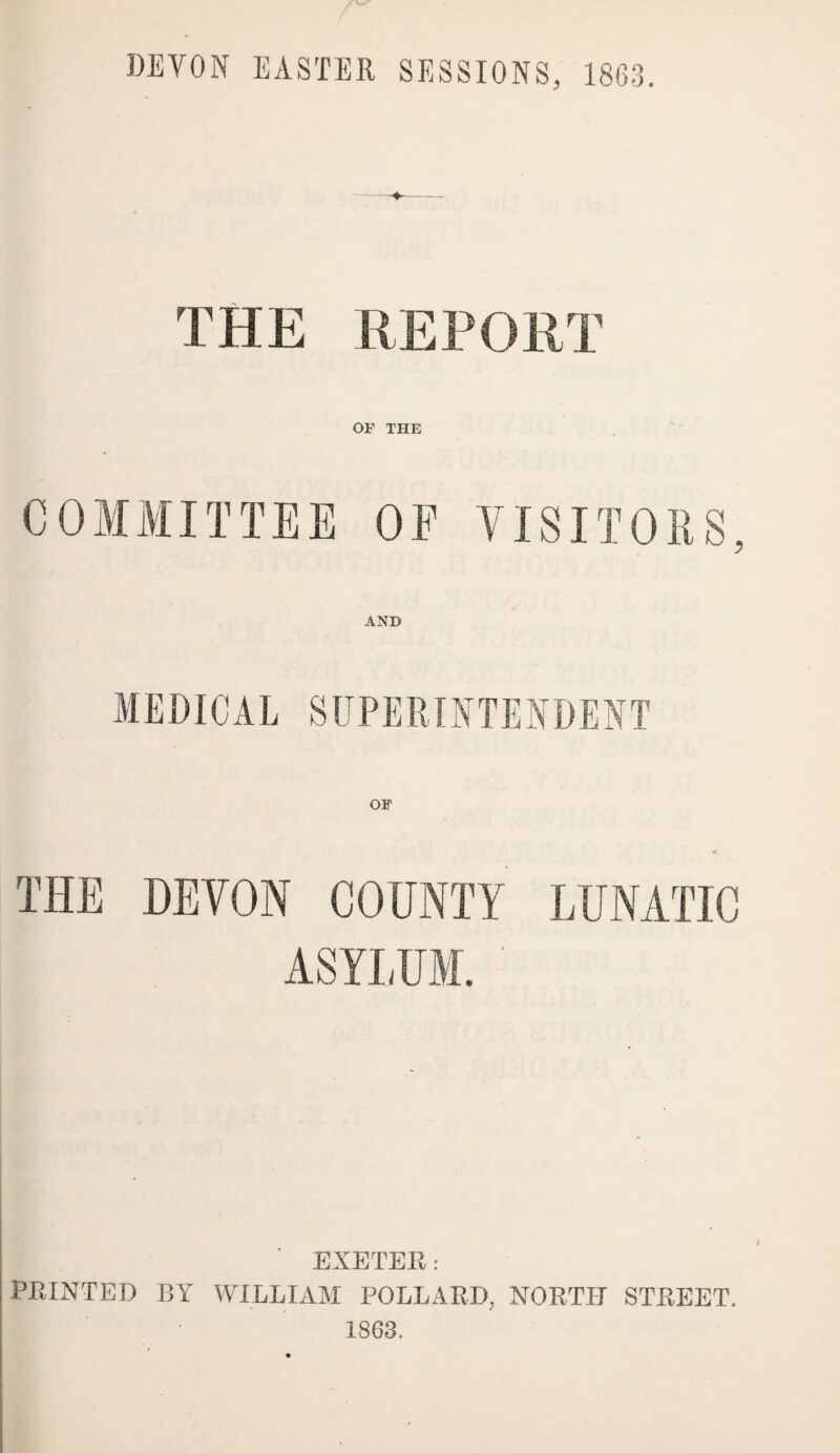 THE REPORT OF THE COMMITTEE OE VISITORS, AND MEDICAL SUPERINTENDENT THE DEVON COUNTY LUNATIC ASYLUM. ' EXETEE: FEINTED BYr WILLIAM POLL A ED, NOETH STEEET. 1863.