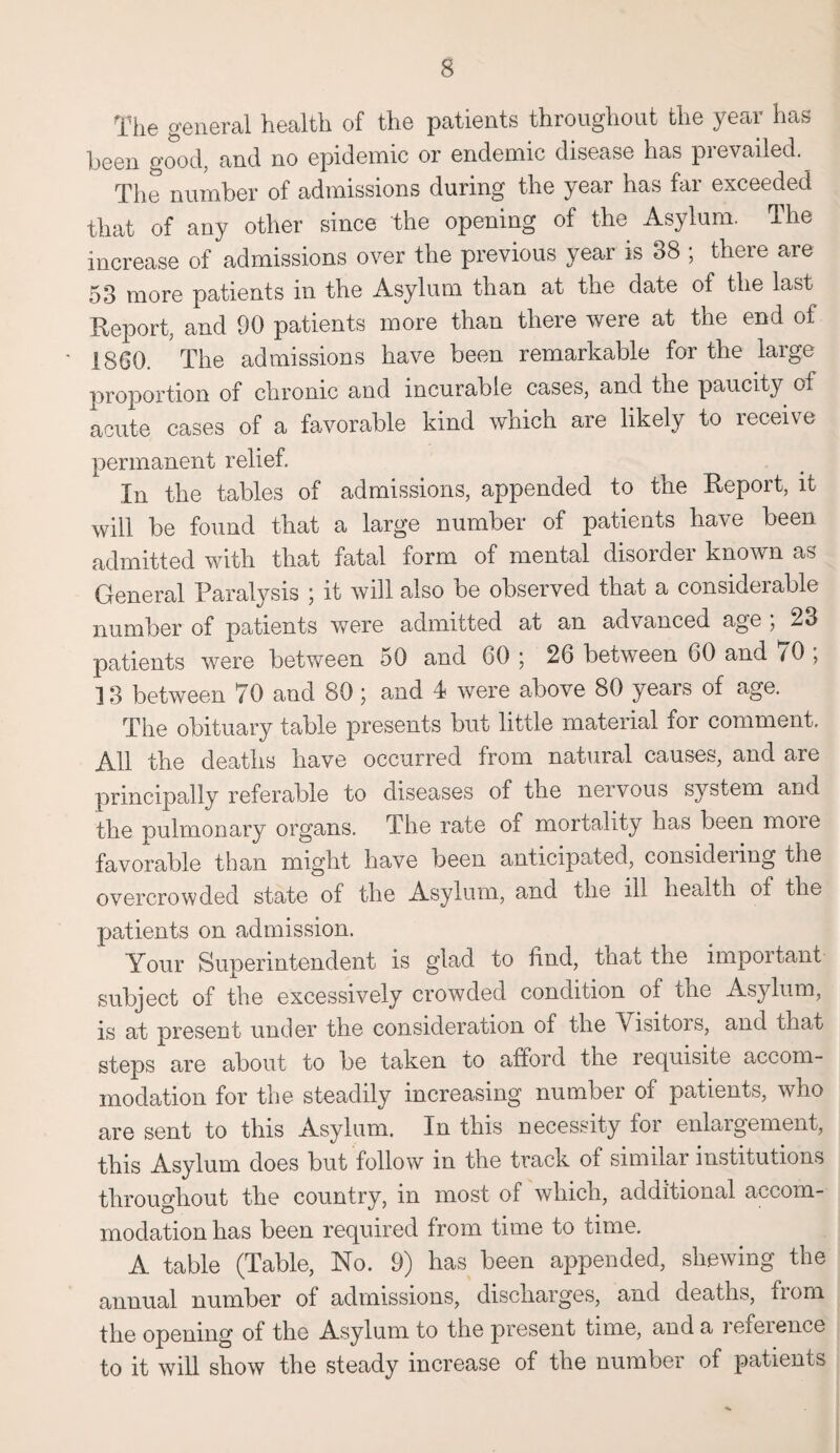 The general health of the patients throughout the year has been good, and no epidemic or endemic disease has prevailed. The number of admissions during the year has far exceeded that of any other since the opening of the Asylum. The increase of admissions over the previous year is 88 ; there are 53 more patients in the Asylum than at the date of the last Report, and 00 patients more than there were at the end of 1860. The admissions have been remarkable for the large proportion of chronic and incurable cases, and the paucity of acute cases of a favorable kind which are likely to leceive permanent relief. In the tables of admissions, appended to the Report, it will be found that a large number of patients have been admitted with that fatal form of mental disorder known as General Paralysis ; it will also be observed that a considerable number of patients were admitted at an advanced age ; 23 patients were between 50 and 60; 26 between 60 and 70 ; 13 between 70 and 80 ; and 4 were above 80 years of age. The obituary table presents but little material for comment. All the deaths have occurred from natural causes, and are principally referable to diseases of the nervous system and the pulmonary organs. The rate of mortality has been moie favorable than might have been anticipated, considering the overcrowded state of the Asylum, and the ill health of the patients on admission. Your Superintendent is glad to find, that the important subject of the excessively crowded condition of the Asylum, is at present under the consideration of the Visitors, and that steps are about to be taken to afford the requisite accom¬ modation for the steadily increasing number of patients, who are sent to this Asylum. In this necessity for enlargement, this Asylum does but follow in the track of similar institutions throughout the country, in most of which, additional accom¬ modation has been required from time to time. A table (Table, No. 9) has been appended, shewing the annual number of admissions, discharges, and deaths, from the opening of the Asylum to the present time, and a leieience to it will show the steady increase of the number of patients