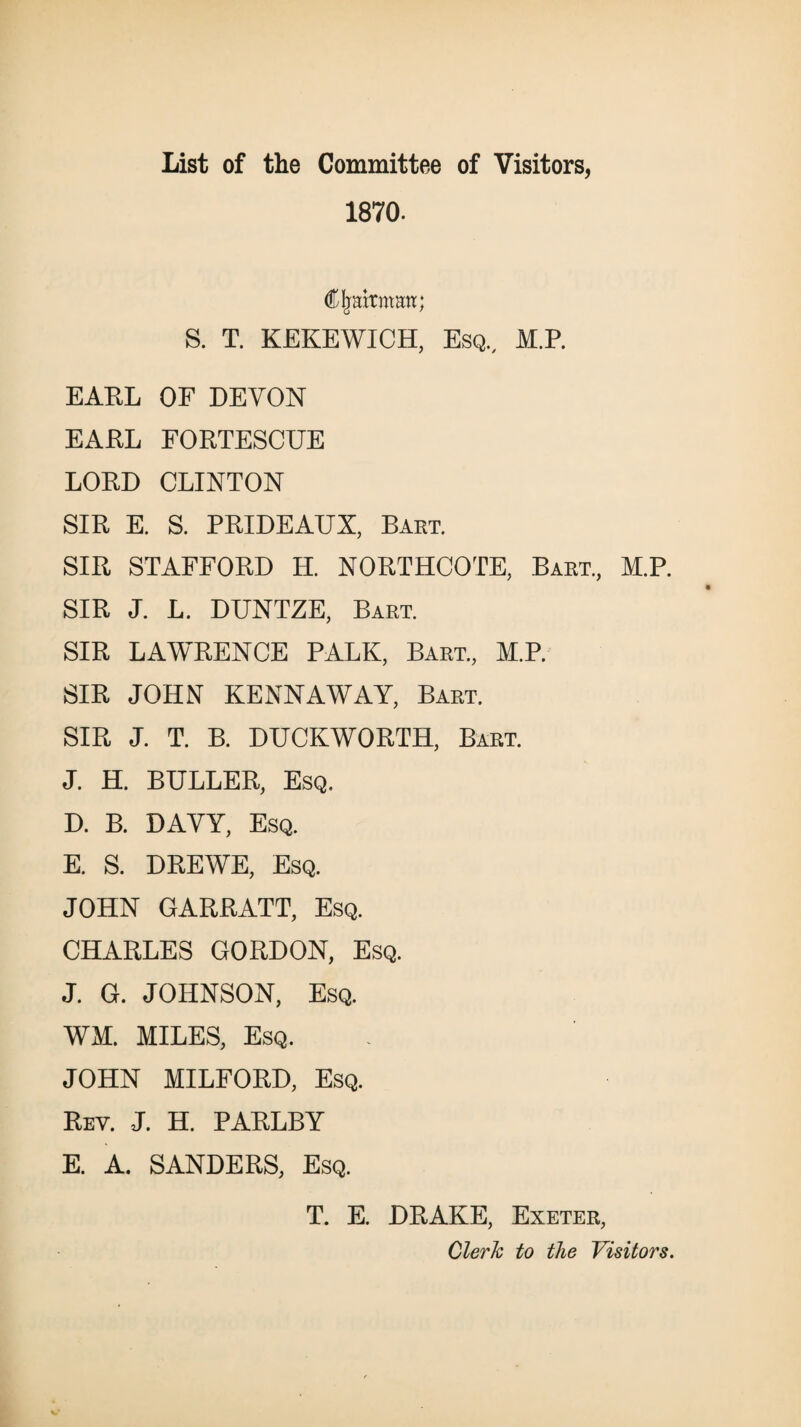 List of the Committee of Visitors, 1870. Cjraitmmt; S. T. KEKEWICH, Esq, M.P. EARL OF DEVON EARL FORTESCUE LORD CLINTON SIR E. S. PRIDEAUX, Bart. SIR STAFFORD H. NORTHCOTE, Bart, M.P. SIR J. L. DUNTZE, Bart. SIR LAWRENCE PALK, Bart, M.P. SIR JOHN KENNAWAY, Bart. SIR J. T. B. DUCKWORTH, Bart. J. H. BULLER, Esq. D. B. DAVY, Esq. E. S. DREWE, Esq. JOHN GARRATT, Esq. CHARLES GORDON, Esq. J. G. JOHNSON, Esq. WM. MILES, Esq. JOHN MILFORD, Esq. Rey. J. H. PARLBY E. A. SANDERS, Esq. T. E. DRAKE, Exeter, Clerk to the Visitors.