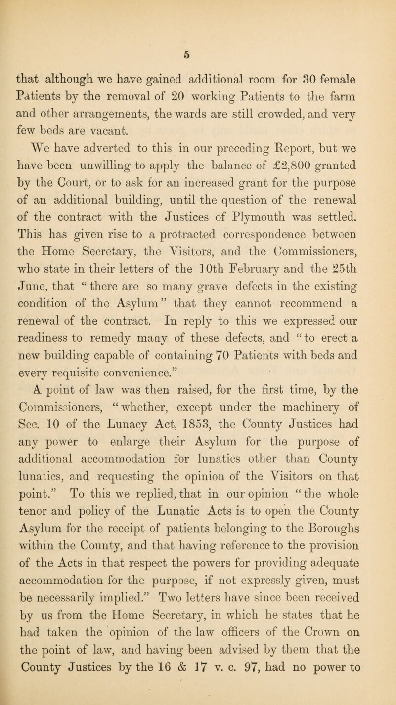 that although we have gained additional room for 30 female Patients by the removal of 20 working Patients to the farm and other arrangements, the wards are still crowded, and very few beds are vacant. We have adverted to this in our preceding Report, but we have been unwilling to apply the balance of £2,800 granted by the Court, or to ask for an increased grant for the purpose of an additional building, until the question of the renewal of the contract with the Justices of Plymouth was settled. This has given rise to a protracted correspondence between the Home Secretary, the Visitors, and the Commissioners, who state in their letters of the 10th February and the 25th June, that “there are so many grave defects in the existing condition of the Asylum ” that they cannot recommend a renewal of the contract. In reply to this we expressed our readiness to remedy many of these defects, and “to erect a new building capable of containing 70 Patients with beds and every requisite convenience.” A point of law was then raised, for the first time, by the Commissioners, “whether, except under the machinery of Sec. 10 of the Lunacy Act, 1853, the County Justices had any power to enlarge their Asylum for the purpose of additional accommodation for lunatics other than County lunatics, and requesting the opinion of the Visitors on that point.” To this we replied, that in our opinion “ the whole tenor and policy of the Lunatic Acts is to open the County Asylum for the receipt of patients belonging to the Boroughs within the County, and that having reference to the provision of the Acts in that respect the powers for providing adequate accommodation for the purpose, if not expressly given, must be necessarily implied.” Two letters have since been received by us from the Home Secretary, in which he states that he had taken the opinion of the law officers of the Crown on the point of law, and having been advised by them that the County Justices by the 16 & 17 v. c. 97, had no power to