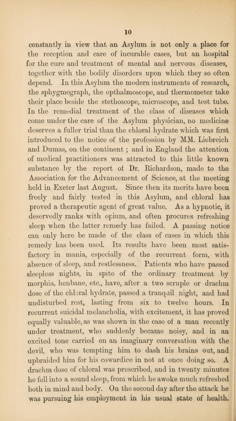 constantly in view that an Asylum is not only a place for the reception and care of incurable cases, but an hospital for the cure and treatment of mental and nervous diseases, together with the bodily disorders upon which they so often depend. In this Asylum the modern instruments of research, the sphygmograph, the opthalmoscope, and thermometer take their place beside the stethoscope, microscope, and test tube. In the remedial treatment of the class of diseases which come under the care of the Asylum physician, no medicine deserves a fuller trial than the chloral hydrate which was first introduced to the notice of the profession by MM. Liebreich and Dumas, on the continent ; and in England the attention of medical practitioners was attracted to this little known substance by the report of Dr. Richardson, made to the Association for the Advancement of Science, at the meeting held in Exeter last August. Since then its merits have been freely and fairly tested in this Asylum, and chloral has proved a therapeutic agent of great value. As a hypnotic, it deservedly ranks with opium, and often procures refreshing sleep when the latter remedy has failed. A passing notice can only here be made of the class of cases in which this remedy has been used. Its results have been most satis¬ factory in mania, especially of the recurrent form, with absence of sleep, and restlessness. Patients who have passed sleepless nights, in spite of the ordinary treatment by morphia, henbane, etc., have, after a two scruple or drachm dose of the chloral hydrate, passed a tranquil night, and had undisturbed rest, lasting from six to twelve hours. In recurrent suicidal melancholia, with excitement, it has proved equally valuable, as was shown in the case of a man recently under treatment, who suddenly became noisy, and in an excited tone carried on an imaginary conversation with the devil, who was tempting him to dash his brains out, and upbraided him for his cowardice in not at once doing so. A drachm dose of chloral was prescribed, and in twenty minutes he fell into a sound sleep, from which he awoke much refreshed both in mind and body. On the second day after the attack he was pursuing his employment in his usual state of health.