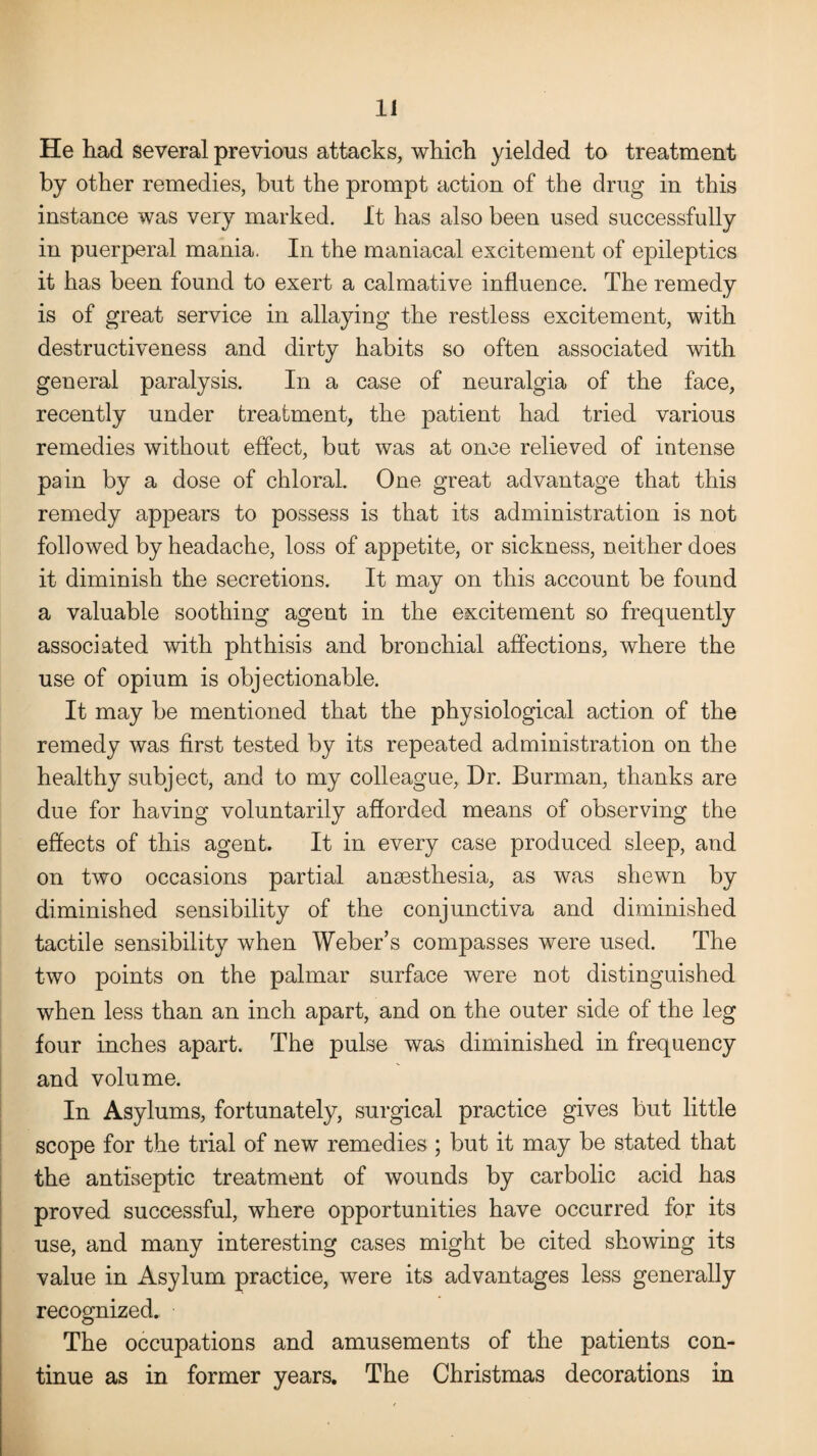 He had several previous attacks, which yielded to treatment by other remedies, but the prompt action of the drug in this instance was very marked. It has also been used successfully in puerperal mania. In the maniacal excitement of epileptics it has been found to exert a calmative influence. The remedy is of great service in allaying the restless excitement, with destructiveness and dirty habits so often associated with general paralysis. In a case of neuralgia of the face, recently under treatment, the patient had tried various remedies without effect, but was at once relieved of intense pain by a dose of chloral. One great advantage that this remedy appears to possess is that its administration is not followed by headache, loss of appetite, or sickness, neither does it diminish the secretions. It may on this account be found a valuable soothing agent in the excitement so frequently associated with phthisis and bronchial affections, where the use of opium is objectionable. It may be mentioned that the physiological action of the remedy was first tested by its repeated administration on the healthy subject, and to my colleague, Dr. Burman, thanks are due for having voluntarily afforded means of observing the effects of this agent. It in every case produced sleep, and on two occasions partial ansesthesia, as was shewn by diminished sensibility of the conjunctiva and diminished tactile sensibility when Weber’s compasses were used. The two points on the palmar surface were not distinguished when less than an inch apart, and on the outer side of the leg four inches apart. The pulse was diminished in frequency and volume. In Asylums, fortunately, surgical practice gives but little scope for the trial of new remedies ; but it may be stated that the antiseptic treatment of wounds by carbolic acid has proved successful, where opportunities have occurred for its use, and many interesting cases might be cited showing its value in Asylum practice, were its advantages less generally recognized. The occupations and amusements of the patients con¬ tinue as in former years. The Christmas decorations in