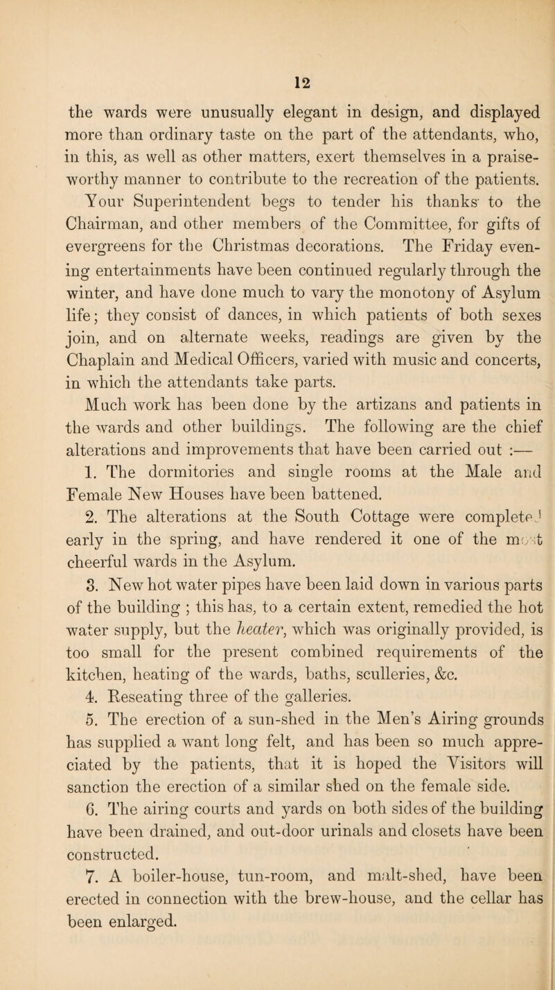 the wards were unusually elegant in design, and displayed more than ordinary taste on the part of the attendants, who, in this, as well as other matters, exert themselves in a praise¬ worthy manner to contribute to the recreation of the patients. Your Superintendent begs to tender his thanks' to the Chairman, and other members of the Committee, for gifts of evergreens for the Christmas decorations. The Friday even¬ ing entertainments have been continued regularly through the winter, and have done much to vary the monotony of Asylum life; they consist of dances, in which patients of both sexes join, and on alternate weeks, readings are given by the Chaplain and Medical Officers, varied with music and concerts, in which the attendants take parts. Much work has been done by the artizans and patients in the wards and other buildings. The following are the chief alterations and improvements that have been carried out :— 1. The dormitories and single rooms at the Male and Female New Houses have been battened. 2. The alterations at the South Cottage were completej early in the spring, and have rendered it one of the most cheerful wards in the Asylum. 3. New hot water pipes have been laid down in various parts of the building ; this has, to a certain extent, remedied the hot water supply, but the heater, which was originally provided, is too small for the present combined requirements of the kitchen, heating of the wards, baths, sculleries, &c. 4. Reseating three of the galleries. 5. The erection of a sun-shed in the Men’s Airing grounds has supplied a want long felt, and has been so much appre¬ ciated by the patients, that it is hoped the Visitors will sanction the erection of a similar shed on the female side. 6. The airing courts and yards on both sides of the building have been drained, and out-door urinals and closets have been constructed. 7. A boiler-house, tun-room, and malt-shed, have been erected in connection with the brew-house, and the cellar has been enlarged.