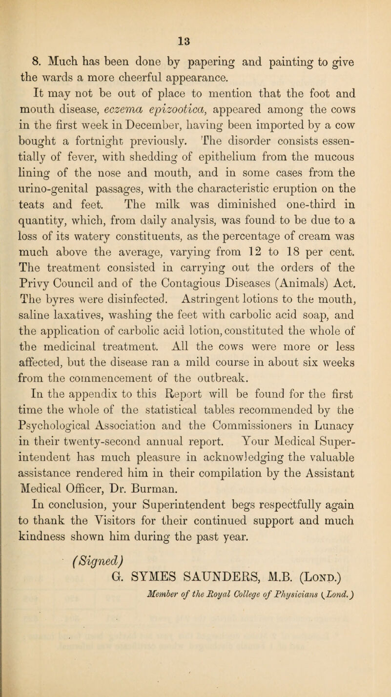 8. Much has been done by papering and painting to give the wards a more cheerful appearance. It may not be out of place to mention that the foot and mouth disease, eczema epizootica, appeared among the cows in the first week in December, having been imported by a cow bought a fortnight previously. The disorder consists essen¬ tially of fever, with shedding of epithelium from the mucous lining of the nose and mouth, and in some cases from the urino-genital passages, with the characteristic eruption on the teats and feet. The milk was diminished one-third in quantity, which, from daily analysis, was found to be due to a loss of its watery constituents, as the percentage of cream was much above the average, varying from 12 to 18 per cent. The treatment consisted in carrying out the orders of the Privy Council and of the Contagious Diseases (Animals) Act. The byres were disinfected. Astringent lotions to the mouth, saline laxatives, washing the feet with carbolic acid soap, and the application of carbolic acid lotion, constituted the whole of the medicinal treatment. All the cows were more or less affected, but the disease ran a mild course in about six weeks from the commencement of the outbreak. In the appendix to this Report will be found for the first time the whole of the statistical tables recommended by the Psychological Association and the Commissioners in Lunacy in their twenty-second annual report. Your Medical Super¬ intendent has much pleasure in acknowledging the valuable assistance rendered him in their compilation by the Assistant Medical Officer, Dr. Burman. In conclusion, your Superintendent begs respectfully again to thank the Visitors for their continued support and much kindness shown him during the past year. (Signed) G. SYMES SAUNDERS, M.B. (Bond.) Member of the Royal College of Physicians {Pond.)