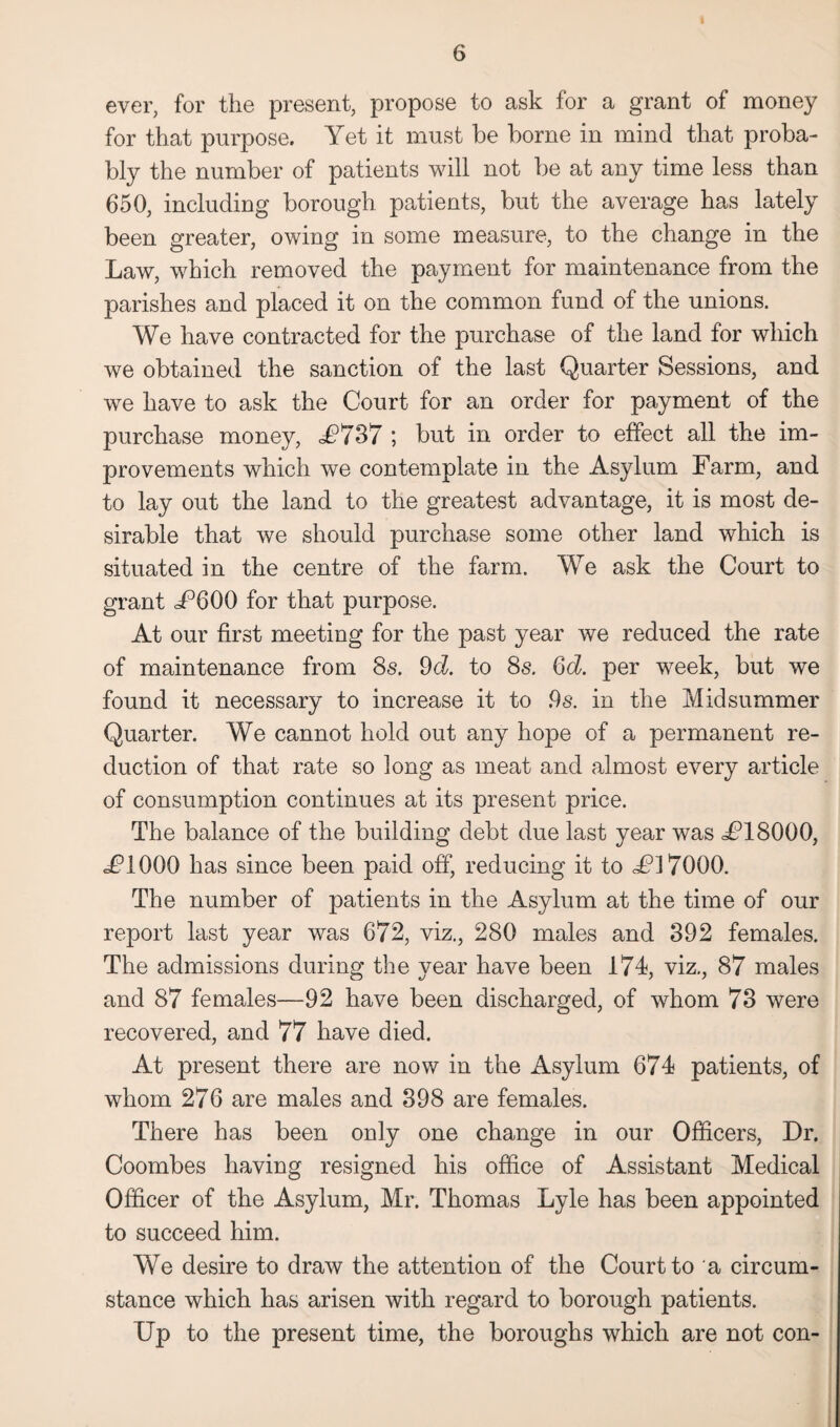 ever, for the present, propose to ask for a grant of money for that purpose. Yet it must be borne in mind that proba¬ bly the number of patients will not be at any time less than 650, including borough patients, but the average has lately been greater, owing in some measure, to the change in the Law, which removed the payment for maintenance from the parishes and placed it on the common fund of the unions. We have contracted for the purchase of the land for which we obtained the sanction of the last Quarter Sessions, and we have to ask the Court for an order for payment of the purchase money, £737 ; but in order to effect all the im¬ provements which we contemplate in the Asylum Farm, and to lay out the land to the greatest advantage, it is most de¬ sirable that we should purchase some other land which is situated in the centre of the farm. We ask the Court to grant U600 for that purpose. At our first meeting for the past year we reduced the rate of maintenance from 8s. 9d. to 8s. Gd. per wreek, but we found it necessary to increase it to ,9s. in the Midsummer Quarter. We cannot hold out any hope of a permanent re¬ duction of that rate so long as meat and almost every article of consumption continues at its present price. The balance of the building debt due last year was U18000, eFIOOO has since been paid off, reducing it to U17000. The number of patients in the Asylum at the time of our report last year was 672, viz., 280 males and 892 females. The admissions during the year have been 174, viz., 87 males and 87 females—92 have been discharged, of whom 78 were recovered, and 77 have died. At present there are now in the Asylum 674 patients, of whom 276 are males and 898 are females. There has been only one change in our Officers, Dr. Coombes having resigned his office of Assistant Medical Officer of the Asylum, Mr. Thomas Lyle has been appointed to succeed him. We desire to draw the attention of the Court to a circum¬ stance which has arisen with regard to borough patients. Up to the present time, the boroughs which are not con-