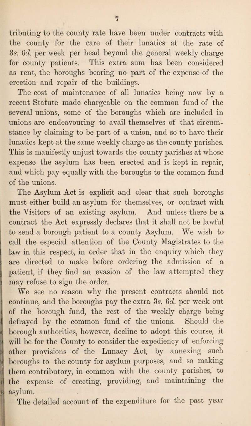 tributing to the county rate have been under contracts with the county for the care of their lunatics at the rate of 3s. Gd. per week per head beyond the general weekly charge for county patients. This extra sum has been considered as rent, the boroughs bearing no part of the expense of the erection and repair of the buildings. The cost of maintenance of all lunatics being now by a recent Statute made chargeable on the common fund of the several unions, some of the boroughs which are included in unions are endeavouring to avail themselves of that circum¬ stance by claiming to be part of a union, and so to have their lunatics kept at the same weekly charge as the county parishes. This is manifestly unjust towards the county parishes at whose expense the asylum has been erected and is kept in repair, and which pay equally with the boroughs to the common fund of the unions. The Asylum Act is explicit and clear that such boroughs must either build an asylum for themselves, or contract with the Visitors of an existing asylum. And unless there be a contract the Act expressly declares that it shall not be lawful to send a borough patient to a county Asylum. We wish to call the especial attention of the County Magistrates to the law in this respect, in order that in the enquiry which they are directed to make before ordering the admission of a patient, if they find an evasion of the law attempted they may refuse to sign the order. We see no reason why the present contracts should not continue, and the boroughs pay the extra 3s. 6d. per week out of the borough fund, the rest of the weekly charge being defrayed by the common fund of the unions. Should the borough authorities, however, decline to adopt this course, it will be for the County to consider the expediency of enforcing ft other provisions of the Lunacy Act, by annexing such 1 boroughs to the county for asylum purposes, and so making them contributory, in common with the county parishes, to i( the expense of erecting, providing, and maintaining the jl asylum. ! The detailed account of the expenditure for the past year