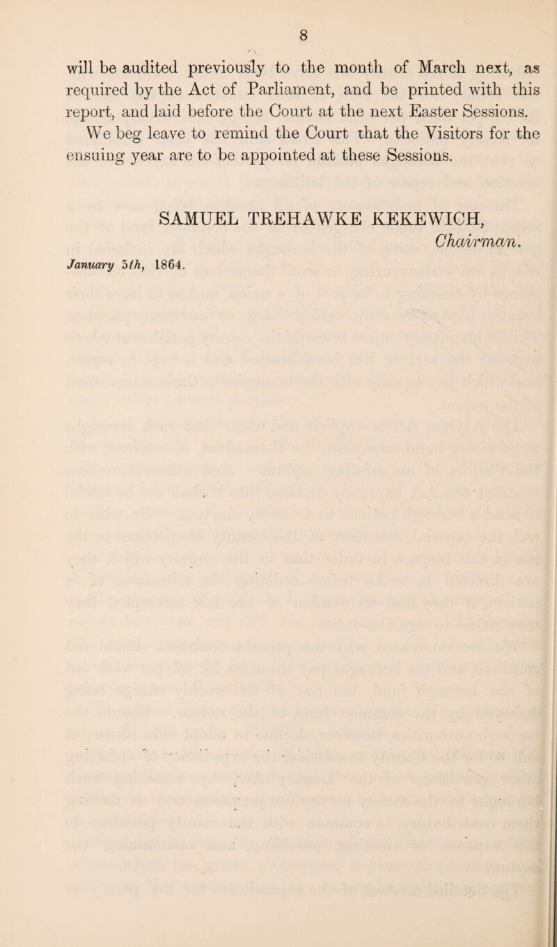 will be audited previously to the month of March next, as required by the Act of Parliament, and be printed with this report, and laid before the Court at the next Easter Sessions. We beg leave to remind the Court that the Visitors for the ensuing year are to be appointed at these Sessions. SAMUEL TREHAWKE KEKEWICH, Chairman. January 5thy 1864.