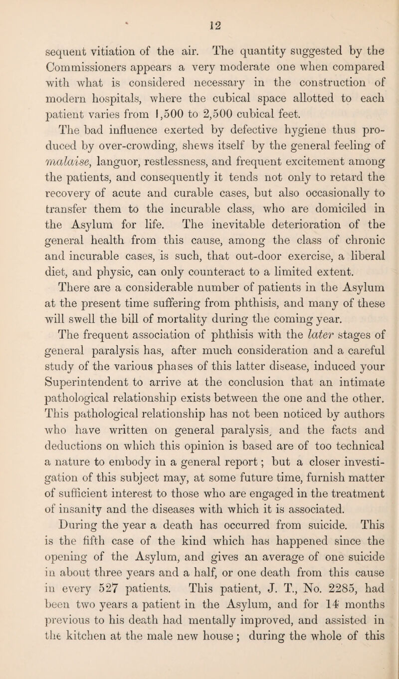 sequent vitiation of the air. The quantity suggested by the Commissioners appears a very moderate one when compared with what is considered necessary in the construction of modern hospitals, where the cubical space allotted to each patient varies from 1,500 to 2,500 cubical feet. The bad influence exerted by defective hygiene thus pro¬ duced by over-crowding, shews itself by the general feeling of malaise, languor, restlessness, and frequent excitement among the patients, and consequently it tends not only to retard the recovery of acute and curable cases, but also occasionally to transfer them to the incurable class, who are domiciled in the Asylum for life. The inevitable deterioration of the general health from this cause, among the class of chronic and incurable cases, is such, that out-door exercise, a liberal diet, and physic, can only counteract to a limited extent. There are a considerable number of patients in the Asylum at the present time suffering from phthisis, and many of these will swell the bill of mortality during the coming year. The frequent association of phthisis with the later stages of general paralysis has, after much consideration and a careful study of the various phases of this latter disease, induced your Superintendent to arrive at the conclusion that an intimate pathological relationship exists between the one and the other. This pathological relationship has not been noticed by authors who have written on general paralysis, and the facts and deductions on which this opinion is based are of too technical a nature to embody in a general report; but a closer investi¬ gation of this subject may, at some future time, furnish matter of sufficient interest to those who are engaged in the treatment of insanity and the diseases with which it is associated. During the year a death has occurred from suicide. This is the fifth case of the kind which has happened since the opening of the Asylum, and gives an average of one suicide in about three years and a half, or one death from this cause in every 527 patients. This patient, J. T., No. 2285, had been two years a patient in the Asylum, and for 14' months previous to his death had mentally improved, and assisted in the kitchen at the male new house; during the whole of this
