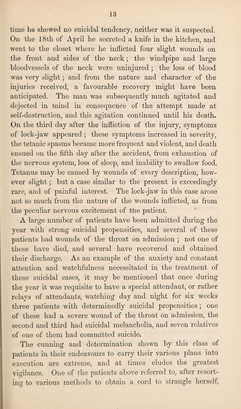 time he shewed no suicidal tendency, neither was it suspected. On the 18th of April he secreted a knife in the kitchen, and went to the closet where he inflicted four slight wounds on the front and sides of the neck; the windpipe and large bloodvessels of the neck were uninjured ; the loss of blood was very slight; and from the nature and character of the injuries received, a favourable recovery might have been anticipated. The man was subsequently much agitated and dejected in mind in consequence of the attempt made at self-destruction, and this agitation continued until his death. On the third day after the infliction of the injury, symptoms of lock-jaw appeared ; these symptoms increased in severity, the tetanic spasms became more frequent and violent, and death ensued on the fifth day after the accident, from exhaustion of the nervous system, loss of sleep, and inability to swallow food. Tetanus may be caused by wounds of every description, how7- ever slight; but a case similar to the present is exceedingly rare, and of painful interest. The lock-jaw in this case arose not so much from the nature of the wounds inflicted, as from the peculiar nervous excitement of the patient. A large number of patients have been admitted during the year with strong suicidal propensities, and several of these patients had wounds of the throat on admission ; not one of these have died, and several have recovered and obtained their discharge. As an example of the anxiety and constant attention and watchfulness necessitated in the treatment of these suicidal cases, it may be mentioned that once during the year it was requisite to have a special attendant, or rather relays of attendants, watching day and night for six weeks three patients with determinedly suicidal propensities; one of these had a severe wound of the throat on admission, the second and third had suicidal melancholia, and seven relatives of one of them had committed suicide. The cunning and determination shown by this class of patients in their endeavours to carry their various plans into execution are extreme, and at times eludes the greatest vigilance. One of the patients above referred to, after resort¬ ing to various methods to obtain a cord to strangle herself,