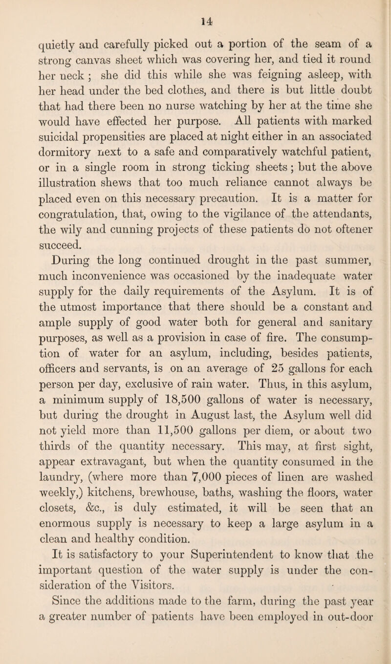 34 quietly and carefully picked out a portion of the seam of a strong canvas sheet which was covering her, and tied it round her neck ; she did this while she was feigning asleep, with her head under the bed clothes, and there is but little doubt that had there been no nurse watching by her at the time she would have effected her purpose. All patients with marked suicidal propensities are placed at night either in an associated dormitory next to a safe and comparatively watchful patient, or in a single room in strong ticking sheets; but the above illustration shews that too much reliance cannot always be placed even on this necessary precaution. It is a matter for congratulation, that, owing to the vigilance of the attendants, the wily and cunning projects of these patients do not oftener succeed. During the long continued drought in the past summer, much inconvenience was occasioned by the inadequate water supply for the daily requirements of the Asylum. It is of the utmost importance that there should be a constant and ample supply of good water both for general and sanitary purposes, as well as a provision in case of fire. The consump¬ tion of water for an asylum, including, besides patients, officers and servants, is on an average of 25 gallons for each person per day, exclusive of rain water. Thus, in this asylum, a minimum supply of 18,500 gallons of water is necessary, but during the drought in August last, the Asylum well did not yield more than 11,500 gallons per diem, or about two thirds of the quantity necessary. This may, at first sight, appear extravagant, but when the quantity consumed in the laundry, (where more than 7,000 pieces of linen are washed weekly,) kitchens, brewhouse, baths, washing the floors, water closets, &c., is duly estimated, it will be seen that an enormous supply is necessary to keep a large asylum in a clean and healthy condition. It is satisfactory to your Superintendent to know that the important question of the water supply is under the con¬ sideration of the Visitors. Since the additions made to the farm, during the past year a greater number of patients have been employed in out-door