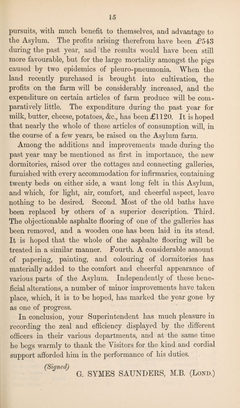 pursuits, with much benefit to themselves, and advantage to the Asylum. The profits arising therefrom have been £543 during the past year, and the results would have been still more favourable, but for the large mortality amongst the pigs caused by two epidemics of pleuro-pneumonia. When the land recently purchased is brought into cultivation, the profits on the farm will be considerably increased, and the expenditure on certain articles of farm produce will be com¬ paratively little. The expenditure during the past year for milk, butter, cheese, potatoes, &c., has been £1120. It is hoped that nearly the whole of these articles of consumption will, in the course of a few years, be raised on the Asylum farm. Among the additions and improvements made during the past year may be mentioned as first in importance, the new dormitories, raised over the cottages and connecting galleries, furnished with every accommodation for infirmaries, containing twenty beds on either side, a want long felt in this Asylum, and which, for light, air, comfort, and cheerful aspect, leave nothing to be desired. Second. Most of the old baths have been replaced by others of a superior description. Third. The objectionable asphalte flooring of one of the galleries has been removed, and a wooden one has been laid in its stead. It is hoped that the whole of the asphalte flooring will be treated in a similar manner. Fourth. A considerable amount of papering, painting, and colouring of dormitories has materially added to the comfort and cheerful appearance of various parts of the Asylum. Independently of these bene¬ ficial alterations, a number of minor improvements have taken place, which, it is to be hoped, has marked the year gone by as one of progress. In conclusion, your Superintendent has much pleasure in recording the zeal and efficiency displayed by the different officers in their various departments, and at the same time he begs warmly to thank the Visitors for the kind and cordial support afforded him in the performance of his duties. (Sinned) G. SYMES SAUNDERS, M.B. (Lond.)