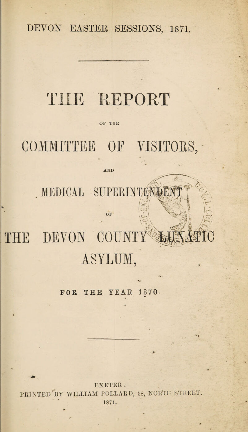 DEVON EASTER SESSIONS, 1871. THE REPORT OF TUB COMMITTEE OF VISITORS, ♦ AND FOR THE YEAR 1870- EXETER: PRINTED 'BY WILLIAM POLLARD, 58, NORTH STREET. 1871.