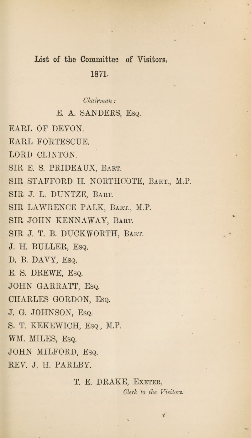 1871. Chairman: E. A. SANDERS, Esq. EARL OF DEVON. EARL FORTESCUE. LORD CLINTON. SIR E. S. PRIDEAUX, Bart. SIR STAFFORD H. NORTHCOTE, Bart., M.P. SIR J. L. DUNTZE, Bart. SIR LAWRENCE PALK, Bart., M.P. SIR JOHN KENNAWAY, Bart. SIR J. T. B. DUCKWORTH, Bart. J. H. BULLER, Esq. D. B. DAVY, Esq. E. S. DREWE, Esq. JOHN GARRATT, Esq. CHARLES GORDON, Esq. J. G. JOHNSON, Esq. S. T. KEKEWICH, Esq, M.P. WM. MILES, Esq. JOHN MILFORD, Esq. REV. J. H. PARLBY. T. E. DRAKE, Exeter, Clerk to the Visitors.