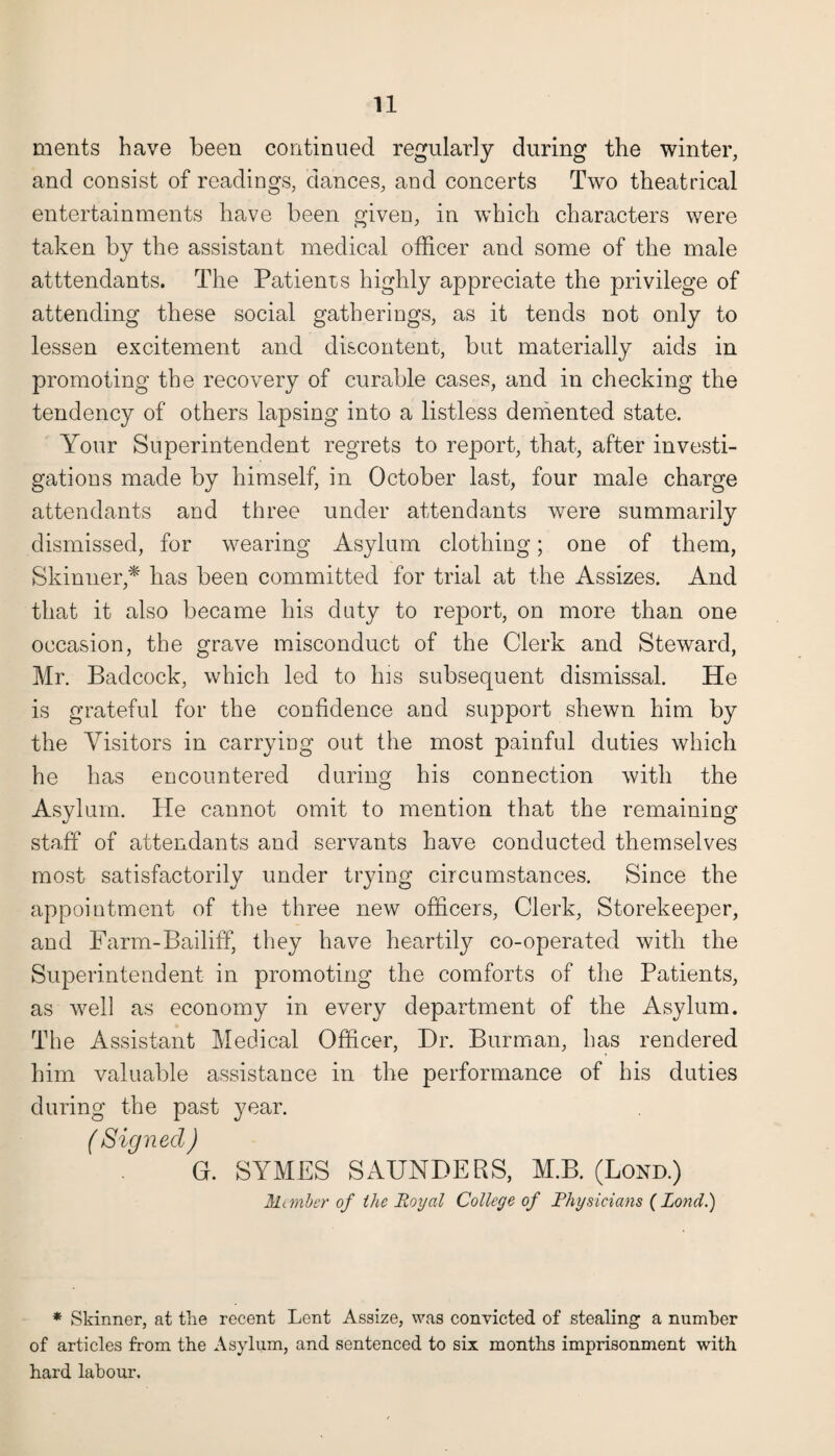 ments have been continued regularly during the winter, and consist of readings, dances, and concerts Two theatrical entertainments have been given, in which characters were taken by the assistant medical officer and some of the male attendants. The Patienrs highly appreciate the privilege of attending these social gatherings, as it tends not only to lessen excitement and discontent, but materially aids in promoting the recovery of curable cases, and in checking the tendency of others lapsing into a listless demented state. Your Superintendent regrets to report, that, after investi¬ gations made by himself, in October last, four male charge attendants and three under attendants were summarily dismissed, for wearing Asylum clothing; one of them, Skinner,* has been committed for trial at the Assizes. And that it also became his duty to report, on more than one occasion, the grave misconduct of the Clerk and Steward, Mr. Badcock, which led to his subsequent dismissal. He is grateful for the confidence and support shewn him by the Visitors in carrying out the most painful duties which he has encountered during his connection with the Asylum. He cannot omit to mention that the remaining staff of attendants and servants have conducted themselves most satisfactorily under trying circumstances. Since the appointment of the three new officers, Clerk, Storekeeper, and Farm-Bailiff, they have heartily co-operated with the Superintendent in promoting the comforts of the Patients, as well as economy in every department of the Asylum. The Assistant Medical Officer, Hr. Burman, has rendered him valuable assistance in the performance of his duties during the past year. ( Signed ) G. SYMES SAUNDERS, M.B. (Bond.) Mi mber of the Royal College of Physicians (Pond.) * Skinner, at the recent Lent Assize, was convicted of stealing a number of articles from the Asylum, and sentenced to six months imprisonment with hard labour.