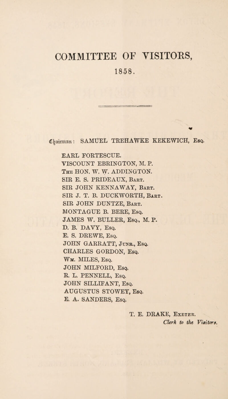 COMMITTEE OF VISITORS, 1858. Chairman: SAMUEL TREHAWKE KEKEWICH, Esq. EARL FORTESCUE. VISCOUNT EBRINGTON, M. P. The HON. W. W. ADDINGTON. SIR E. S. PRIDEAUX, Bart. SIR JOHN KENNAWAY, Bart. SIR J. T. B. DUCKWORTH, Bart. SIR JOHN DUNTZE, Bart. MONTAGUE B. BERE, Esq. JAMES W. BULLER, Esq., M. P. D. B. DAVY, Esq. E. S. DREWE, Esq. JOHN GARRATT, June., Esq. CHARLES GORDON, Esq. Wm. MILES, Esq. JOHN MILFORD, Esq. R. L. PENNELL, Esq. JOHN SILLIFANT, Esq. AUGUSTUS STOWEY, Esq. E. A. SANDERS, Esq. T. E. DRAKE, Exeter. Clerk to the Visitors