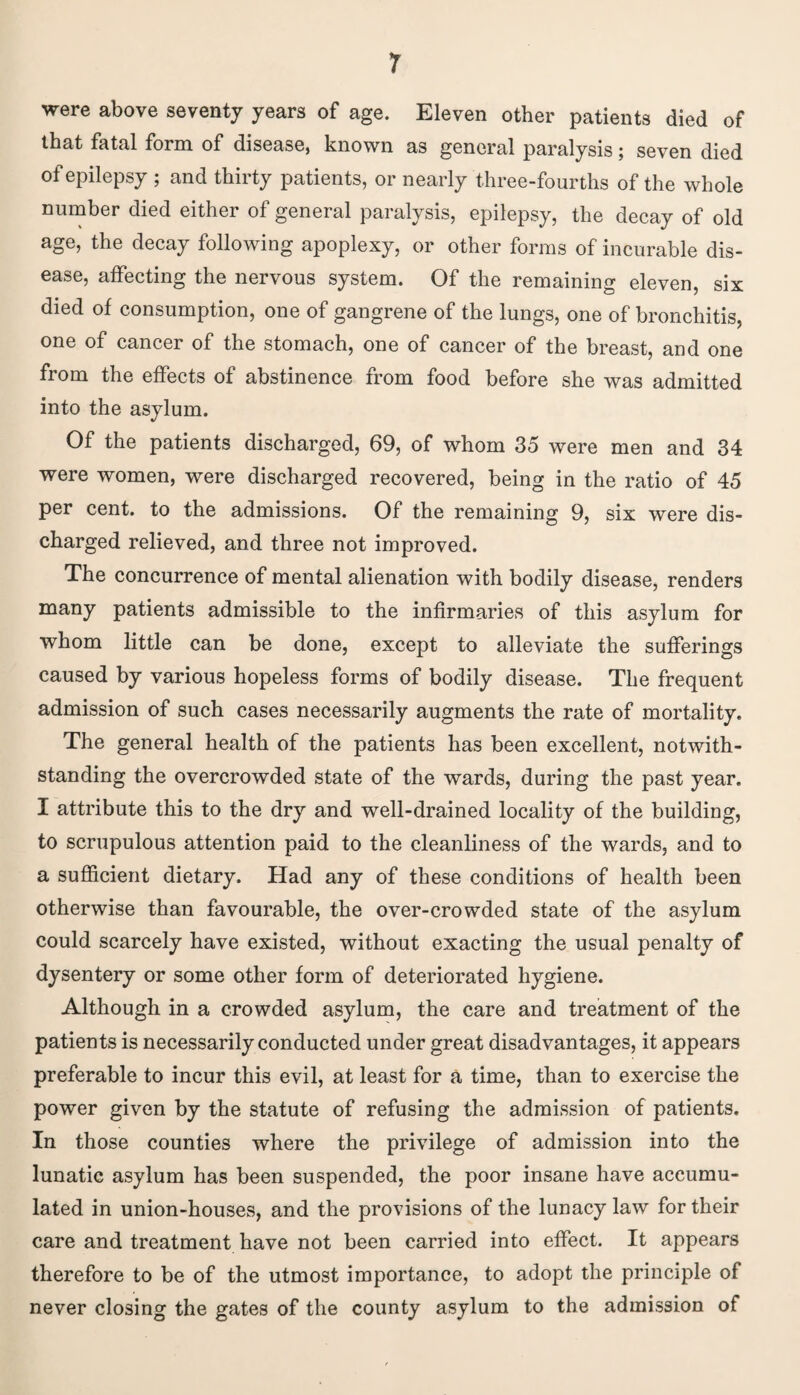 r were above seventy years of age. Eleven other patients died of that fatal form of disease, known as general paralysis; seven died of epilepsy ; and thirty patients, or nearly three-fourths of the whole number died either of general paralysis, epilepsy, the decay of old age, the decay following apoplexy, or other forms of incurable dis¬ ease, affecting the nervous system. Of the remaining eleven, six died of consumption, one of gangrene of the lungs, one of bronchitis, one of cancer of the stomach, one of cancer of the breast, and one from the effects of abstinence from food before she was admitted into the asylum. Of the patients discharged, 69, of whom 35 were men and 34 were women, were discharged recovered, being in the ratio of 45 per cent, to the admissions. Of the remaining 9, six were dis¬ charged relieved, and three not improved. The concurrence of mental alienation with bodily disease, renders many patients admissible to the infirmaries of this asylum for whom little can be done, except to alleviate the sufferings caused by various hopeless forms of bodily disease. The frequent admission of such cases necessarily augments the rate of mortality. The general health of the patients has been excellent, notwith¬ standing the overcrowded state of the wards, during the past year. I attribute this to the dry and well-drained locality of the building, to scrupulous attention paid to the cleanliness of the wards, and to a sufficient dietary. Had any of these conditions of health been otherwise than favourable, the over-crowded state of the asylum could scarcely have existed, without exacting the usual penalty of dysentery or some other form of deteriorated hygiene. Although in a crowded asylum, the care and treatment of the patients is necessarily conducted under great disadvantages, it appears preferable to incur this evil, at least for a time, than to exercise the power given by the statute of refusing the admission of patients. In those counties where the privilege of admission into the lunatic asylum has been suspended, the poor insane have accumu¬ lated in union-houses, and the provisions of the lunacy law for their care and treatment have not been carried into effect. It appears therefore to be of the utmost importance, to adopt the principle of never closing the gates of the county asylum to the admission of