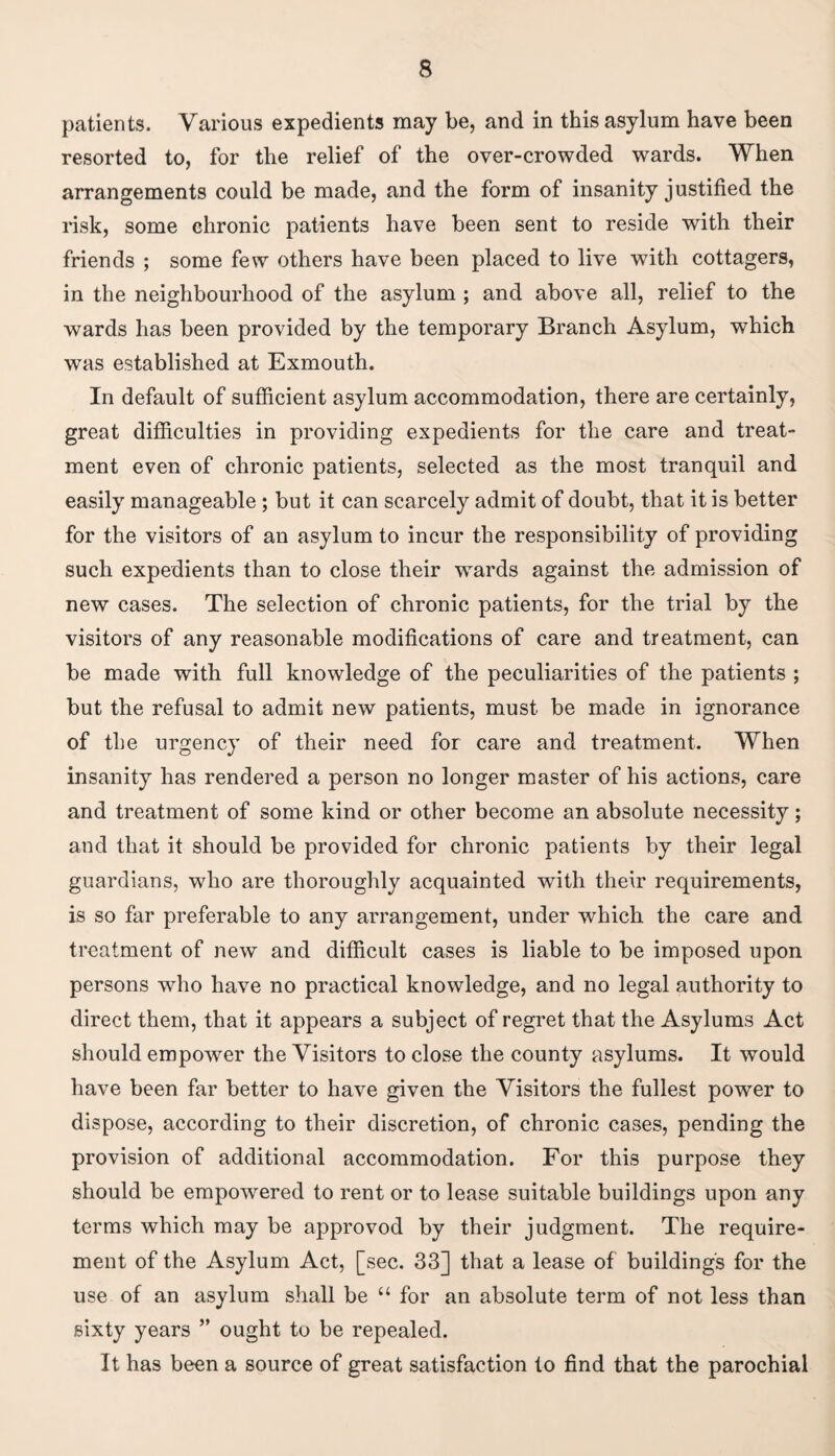 patients. Various expedients may be, and in this asylum have been resorted to, for the relief of the over-crowded wards. When arrangements could be made, and the form of insanity justified the risk, some chronic patients have been sent to reside with their friends ; some few others have been placed to live with cottagers, in the neighbourhood of the asylum ; and above all, relief to the wards has been provided by the temporary Branch Asylum, which was established at Exmouth. In default of sufficient asylum accommodation, there are certainly, great difficulties in providing expedients for tlie care and treat¬ ment even of chronic patients, selected as the most tranquil and easily manageable ; but it can scarcely admit of doubt, that it is better for the visitors of an asylum to incur the responsibility of providing such expedients than to close their wmrds against the admission of new cases. The selection of chronic patients, for the trial by the visitors of any reasonable modifications of care and treatment, can be made with full knowledge of the peculiarities of the patients ; but the refusal to admit new patients, must be made in ignorance of the urgency of their need for care and treatment. When insanity has rendered a person no longer master of his actions, care and treatment of some kind or other become an absolute necessity; and that it should be provided for chronic patients by their legal guardians, who are thoroughly acquainted with their requirements, is so far preferable to any arrangement, under which the care and treatment of new and difficult cases is liable to be imposed upon persons who have no practical knowledge, and no legal authority to direct them, that it appears a subject of regret that the Asylums Act should empower the Visitors to close the county asylums. It would have been far better to have given the Visitors the fullest power to dispose, according to their discretion, of chronic cases, pending the provision of additional accommodation. For this purpose they should be empowered to rent or to lease suitable buildings upon any terms which may be approvod by their judgment. The require¬ ment of the Asylum Act, [sec. 33] that a lease of building's for the use of an asylum shall be “ for an absolute term of not less than sixty years ” ought to be repealed. It has been a source of great satisfaction to find that the parochial