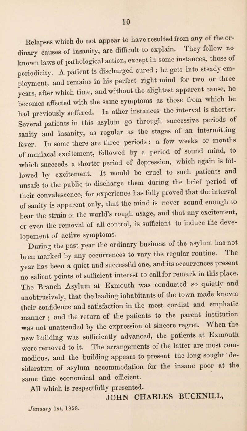 Relapses which do not appear to have resulted from any of the or¬ dinary causes of insanity, are difficult to explain. They follow no known laws of pathological action, except in some instances, those of periodicity. A patient is discharged cured ; he gets into steady em¬ ployment, and remains in his perfect right mind for two or three years, after which time, and without the slightest apparent cause, he becomes affected with the same symptoms as those from which he had previously suffered. In other instances the interval is shorter. Several patients in this asylum go through successive periods of sanity and insanity, as regular as the stages of an intermitting fever. In some there are three periods : a few weeks or months of maniacal excitement, followed by a period of sound mind, to which succeeds a shorter period of depression, which again is fol¬ lowed by excitement. It would be cruel to such patients and unsafe to the public to discharge them during the brief period of their convalescence, for experience has fully proved that the interval of sanity is apparent only, that the mind is never sound enough to bear the strain ot the world’s rough usage, and that any excitement, or even the removal of all control, is sufficient to induce the deve- lopement of active symptoms. During the past year the ordinary business of the asylum has not been marked by any occurrences to vary the regular routine. The year has been a quiet and successful one, and its occurrences present no salient points of sufficient interest to call for remark in this place. The Branch Asylum at Exmouth was conducted so quietly and unobtrusively, that the leading inhabitants of the town made known their confidence and satisfaction in the most cordial and emphatic manner ; and the return of the patients to the parent institution was not unattended by the expression of sincere regret. W hen the new building was sufficiently advanced, the patients at Exmouth were removed to it. The arrangements of the latter are most com¬ modious, and the building appears to present the long sought de¬ sideratum of asylum accommodation for the insane poor at the same time economical and efficient. All which is respectfully presented. JOHN CHARLES BUCKNILL, January 1858.