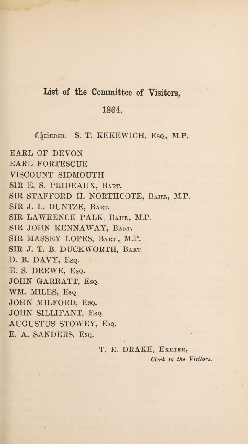 List of the Committee of Visitors, 1864. Chairman. S. T. KEKEWICH, Esq., M.P, EARL OF DEVON EARL FORTESCUE VISCOUNT SIDMOUTH SIR E. S. PRIDEAUX, Bart. SIR STAFFORD H. NORTHCOTE, Bart., M.P. SIR J. L. DUNTZE, Bart. SIR LAWRENCE PALK, Bart., M.P. SIR JOHN KENNAWAY, Bart. SIR MASSEY LOPES, Bart., M.P. SIR J. T. B. DUCKWORTH, Bart. D. B. DAVY, Esq. E. S. DREWE, Esq. JOHN GARRATT, Esq. WM. MILES, Esq. JOHN MILFORD, Esq. JOHN SILLIFANT, Esq. AUGUSTUS STOWEY, Esq. E. A. SANDERS, Esq. T. E, DRAKE, Exeter, Clerk to the Visitors.