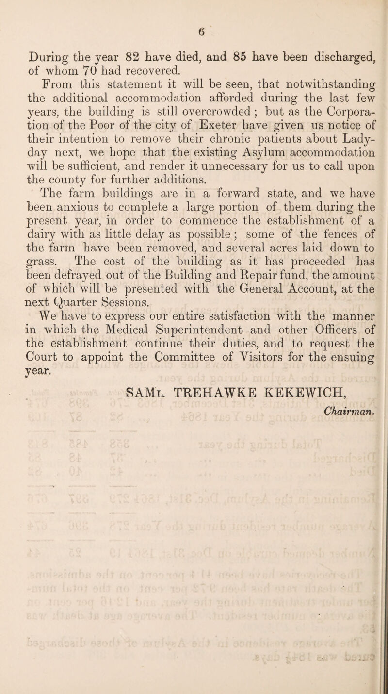 During the year 82 have died, and 85 have been discharged, of whom 70 had recovered. From this statement it will be seen, that notwithstanding the additional accommodation afforded during the last few years, the building is still overcrowded ; but as the Corpora¬ tion of the Poor of the city of Exeter have given us notice of their intention to remove their chronic patients about Lady- day next, we hope that the existing Asylum accommodation will be sufficient, and render it unnecessary for us to call upon the county for further additions. The farm buildings are in a forward state, and we have been anxious to complete a large portion of them during the present year, in order to commence the establishment of a dairy with as little delay as possible; some of the fences of the farm have been removed, and several acres laid down to grass. The cost of the building as it has proceeded has been defrayed out of the Building and Repair fund, the amount of which will be presented with the General Account, at the next Quarter Sessions. We have to express our entire satisfaction with the manner in which the Medical Superintendent and other Officers of the establishment continue their duties, and to request the Court to appoint the Committee of Visitors for the ensuing year. SAMl. TREHAWKE KEKEWICH, Chairman,