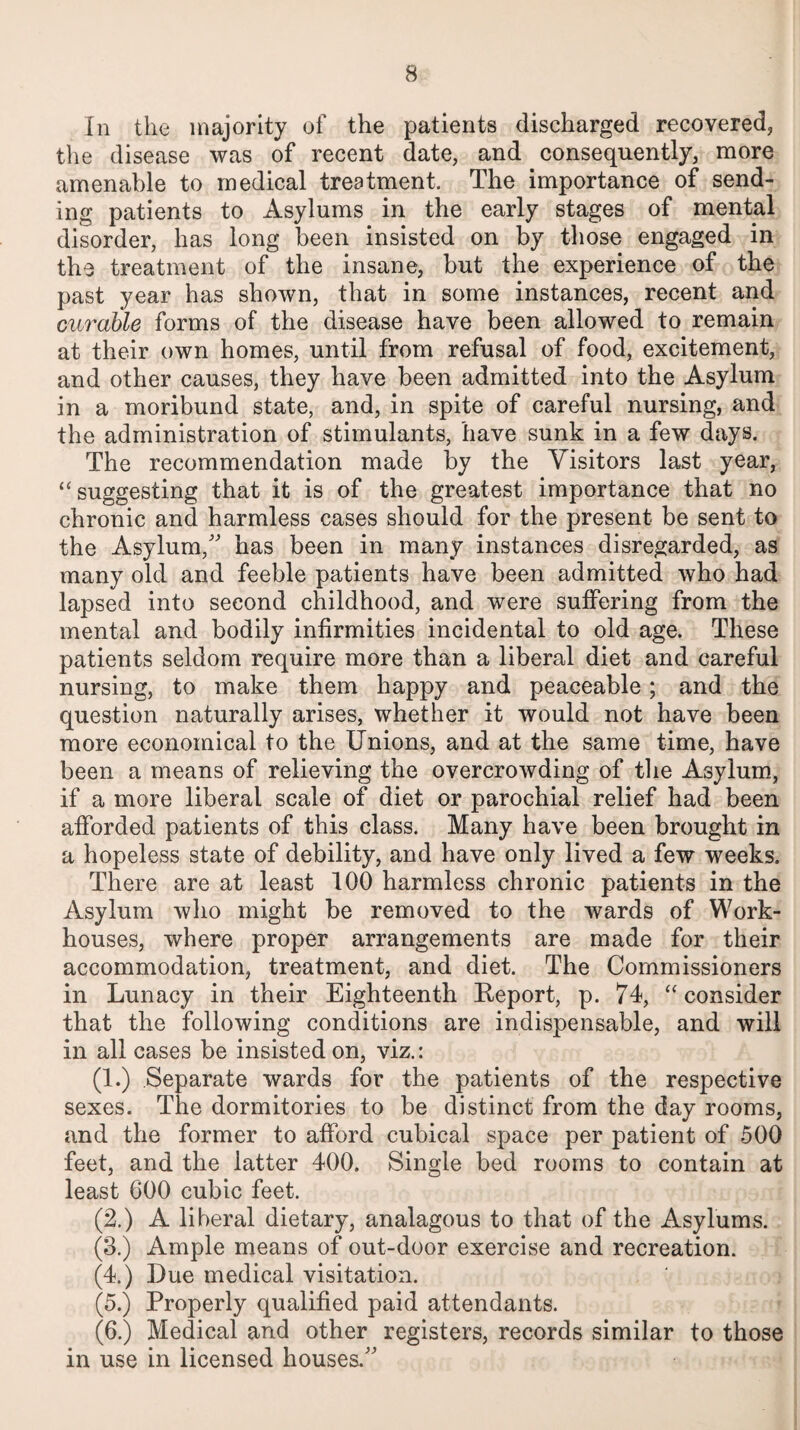 In the majority of the patients discharged recovered, the disease was of recent date, and consequently, more amenable to medical treatment. The importance of send¬ ing patients to Asylums in the early stages of mental disorder, has long been insisted on by those engaged in the treatment of the insane, but the experience of the past year has shown, that in some instances, recent and curable forms of the disease have been allowed to remain at their own homes, until from refusal of food, excitement, and other causes, they have been admitted into the Asylum in a moribund state, and, in spite of careful nursing, and the administration of stimulants, have sunk in a few days. The recommendation made by the Visitors last year, ‘‘suggesting that it is of the greatest importance that no chronic and harmless cases should for the present be sent to the Asylum/' has been in many instances disregarded, as many old and feeble patients have been admitted who had lapsed into second childhood, and were suffering from the mental and bodily infirmities incidental to old age. These patients seldom require more than a liberal diet and careful nursing, to make them happy and peaceable; and the question naturally arises, whether it would not have been more economical to the Unions, and at the same time, have been a means of relieving the overcrowding of the Asylum, if a more liberal scale of diet or parochial relief had been afforded patients of this class. Many have been brought in a hopeless state of debility, and have only lived a few weeks. There are at least 100 harmless chronic patients in the Asylum who might be removed to the wards of Work- houses, where proper arrangements are made for their accommodation, treatment, and diet. The Commissioners in Lunacy in their Eighteenth Report, p. 74, “ consider that the following conditions are indispensable, and will in all cases be insisted on, viz.: (1.) Separate wards for the patients of the respective sexes. The dormitories to be distinct from the day rooms, and the former to afford cubical space per patient of 500 feet, and the latter 400. Single bed rooms to contain at least 600 cubic feet. (2.) A liberal dietary, analagous to that of the Asylums. (3.) Ample means of out-door exercise and recreation. (4.) Due medical visitation. (5.) Properly qualified paid attendants. (6.) Medical and other registers, records similar to those in use in licensed houses.