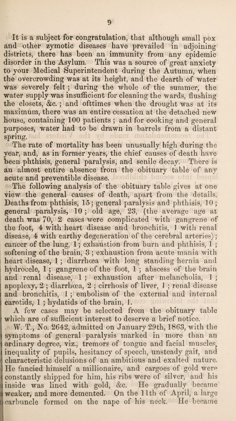 It is a subject for congratulation, that although small pox and other zymotic diseases have prevailed in adjoining districts, there has been an immunity from any epidemic disorder in the Asylum. This was a source of great anxiety to your Medical Superintendent during the Autumn, when the overcrowding was at its height, and the dearth of water was severely felt ; during the whole of the summer, the water supply was insufficient for cleaning the wards, flushing the closets, &c. ; and ofttimes when the drought was at its maximum, there was an entire cessation at the detached new house, containing 100 patients ; and for cooking and general purposes, water had to be drawn in barrels from a distant spring. The rate of mortality has been unusually, high during the year, and, as in former years, the chief causes of death have been phthisis, general paralysis, and senile decay. There is an almost entire absence from the obituary table of any acute and preventible disease. The following analysis of the obituary table gives at one view the general causes of death, apart from the details. Deaths from phthisis, 15; general paralysis and phthisis, 10; general paralysis, 10; old age, 23, (the average age at death was 70, 2 cases were complicated with gangrene of the foot, 4 with heart disease and bronchitis, 1 with renal disease, 4 with earthy degeneration of the cerebral arteries); cancer of the lung, 1; exhaustion from burn and phthisis, 1 ; softening of the brain, 3 ; exhaustion from acute mania with heart disease, 1 ; diarrhoea with long standing hernia and hydrocele, 1 ; gangrene of the foot, 1 ; abscess of the brain and renal disease, 1 ; exhaustion after melancholia, 1 ; apoplexy, 2 ; diarrhoea, 2 ; cirrhosis of liver, 1 ; renal disease and bronchitis, 1 ; embolism of the external and internal carotids, 1 ; hydatids of the brain, 1. A few cases may be selected from the obituary table which are of sufficient interest to deserve a brief notice. W. T., No. 2642, admitted on January 29th, 1863, with the symptoms of general paralysis marked in more than an ordinary degree, viz., tremors of tongue and facial muscles* inequality of pupils, hesitancy of speech, unsteady gait, and characteristic delusions of an ambitious and exalted nature. >] He fancied himself a millionaire, and cargoes of gold were ( constantly shipped for him, his ribs were of silver, and his inside was lined with gold, &c. He gradually became weaker, and more demented. On the 11th of April, a large carbuncle formed on the nape of his neck. He became