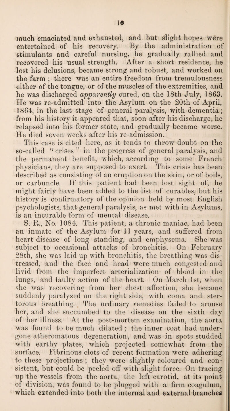 much emaciated and exhausted, and but slight hopes were entertained of his recovery. By the administration of stimulants and careful nursing, he gradually rallied and recovered his usual strength. After a short residence, he lost his delusions, became strong and robust, and worked on the farm ; there was an entire freedom from tremulousness either of the tongue, or of the muscles of the extremities, and he was discharged apparently cured, on the 18th July, 1863. He was re-admitted into the Asylum on the 20th of April, 1864, in the last stage of general paralysis, with dementia; from his history it appeared that, soon after his discharge, he relapsed into his former state, and gradually became worse. He died seven weeks after his re-admission. This case is cited here, as it tends to throw doubt on the so-called “ crises ” in the progress of general paralysis, and the permanent benefit, which, according to some French physicians, they are supposed to exert. This crisis has been described as consisting of an eruption on the skin, or of boils, or carbuncle. If this patient had been lost sight of, he might fairly have been added to the list of curables, but his history is confirmatory of the opinion held by most English psychologists, that general paralysis, as met with in Asylums, is an incurable form of mental disease. S, R., No. 1084. This patient, a chronic maniac, had been an inmate of the Asylum for 11 years, and suffered from heart disease of long standing, and emphysema. She was subject to occasional attacks of bronchitis. On February 28th, she was laid up with bronchitis, the breathing was dis¬ tressed, and the face and head were much congested and livid from the imperfect arterialization of blood in the lungs, and faulty action of the heart. On March 1st, when she was recovering from her chest affection, she became suddenly paralyzed on the right side, with coma and ster¬ torous breathing. . The ordinary remedies failed to arouse her, and she succumbed to the disease on the sixth day of her illness. At the post-mortem examination, the aorta was found to be much dilated ; the inner coat had under¬ gone atheromatous degeneration, and was in spots studded with earthy plates, which projected somewhat from the surface. Fibrinous clots of recent formation were adhering to these projections ; they were slightly coloured and con¬ sistent, but could be peeled off with slight force. On tracing up the vessels from the aorta, the left carotid, at its point of division, was found to be plugged with a firm coagulum, which extended into both the internal and external branches