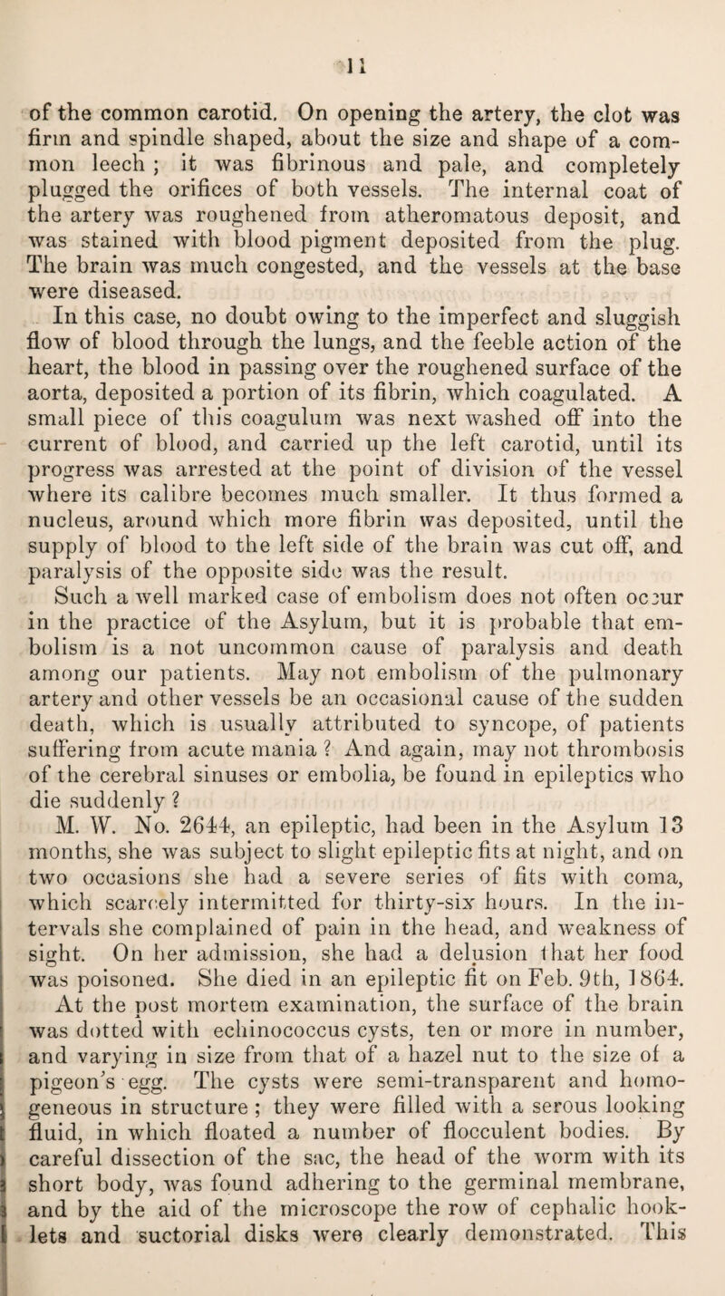 of the common carotid. On opening the artery, the clot was firm and spindle shaped, about the size and shape of a com¬ mon leech ; it was fibrinous and pale, and completely plugged the orifices of both vessels. The internal coat of the artery was roughened from atheromatous deposit, and was stained with blood pigment deposited from the plug. The brain was much congested, and the vessels at the base were diseased. In this case, no doubt owing to the imperfect and sluggish flow of blood through the lungs, and the feeble action of the heart, the blood in passing over the roughened surface of the aorta, deposited a portion of its fibrin, which coagulated. A small piece of tin’s coagulum was next washed off into the current of blood, and carried up the left carotid, until its progress was arrested at the point of division of the vessel where its calibre becomes much smaller. It thus formed a nucleus, around which more fibrin was deposited, until the supply of blood to the left side of the brain was cut off, and paralysis of the opposite side was the result. Such a well marked case of embolism does not often occur in the practice of the Asylum, but it is probable that em¬ bolism is a not uncommon cause of paralysis and death among our patients. May not embolism of the pulmonary artery and other vessels be an occasional cause of the sudden death, which is usually attributed to syncope, of patients suffering from acute mania ? And again, may not thrombosis of the cerebral sinuses or embolia, be found in epileptics who die suddenly ? M. W. No. 2614, an epileptic, had been in the Asylum 13 months, she was subject to slight epileptic fits at night, and on two occasions she had a severe series of fits with coma, which scarcely intermitted for thirty-six hours. In the in¬ tervals she complained of pain in the head, and weakness of sight. On her admission, she had a delusion lhat her food was poisoned. She died in an epileptic fit on Feb. 9th, 1864. At the post mortem examination, the surface of the brain was dotted with echinococcus cysts, ten or more in number, and varying in size from that of a hazel nut to the size of a pigeon's egg. The cysts were semi-transparent and homo¬ geneous in structure ; they were filled with a serous looking fluid, in which floated a number of flocculent bodies. By careful dissection of the sac, the head of the worm with its short body, was found adhering to the germinal membrane, and by the aid of the microscope the row of cephalic hook- lets and suctorial disks were clearly demonstrated. This