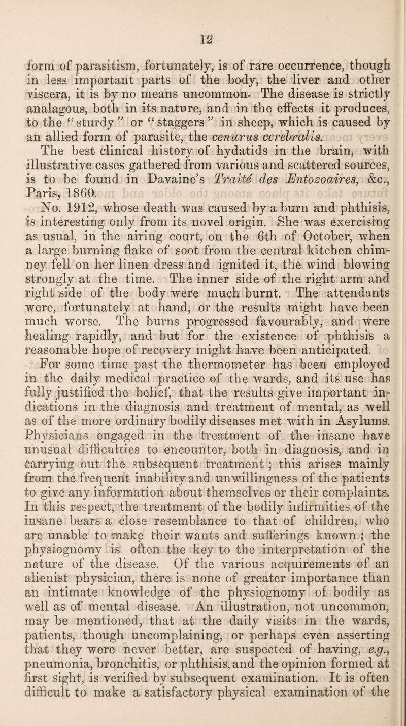 u form of parasitism, fortunately, is of rare occurrence, though in less important parts of the body, the liver and other viscera, it is by no means uncommon- The disease is strictly analagous, both in its nature, and in the effects it produces, to the “ sturdy ” or “ staggers v in sheep, which is caused by an allied form of parasite, the cenurus ccrebralis. The best clinical history of hydatids in the brain, with illustrative cases gathered from various and scattered sources, is to be found in Davaine’s Traits des Entozoaires, &c., Paris, 1860. No. 1912, whose death was caused by a burn and phthisis, is interesting only from its novel origin. She was exercising as usual, in the airing court, on the 6th of October, when a large burning flake of soot from the central kitchen chim¬ ney fell on her linen dress and ignited it, the wind blowing strongly at the time. The inner side of the right arm and right side of the body were much burnt. The attendants were, fortunately at hand, or the results might have been much worse. The burns progressed favourably, and were healing rapidly, and but for the existence of phthisis a reasonable hope of recovery might have been anticipated. For some time past the thermometer has been employed in the daily medical practice of the wards, and its use has fully justified the belief, that the results give important in¬ dications in the diagnosis and treatment of mental, as well as of the more ordinary bodily diseases met with in Asylums. Physicians engaged in the treatment of the insane have unusual difficulties to encounter, both in diagnosis, and in carrying out the subsequent treatment; this arises mainly from the frequent inability and unwillingness of the patients to give any information about themselves or their complaints. In this respect, the treatment of the bodily infirmities of the insane bears a close resemblance to that of children, who are unable to make their wants and sufferings known ; the physiognomy is often the key to the interpretation of the nature of the disease. Of the various acquirements of an alienist physician, there is none of greater importance than an intimate knowledge of the physiognomy of bodily as well as of mental disease. An illustration, not uncommon, may be mentioned, that at the daily visits in the wards, patients, though uncomplaining, or perhaps even asserting that they were never better, are suspected of having, e.g., pneumonia, bronchitis, or phthisis, and the opinion formed at first sight, is verified by subsequent examination. It is often difficult to make a satisfactory physical examination of the
