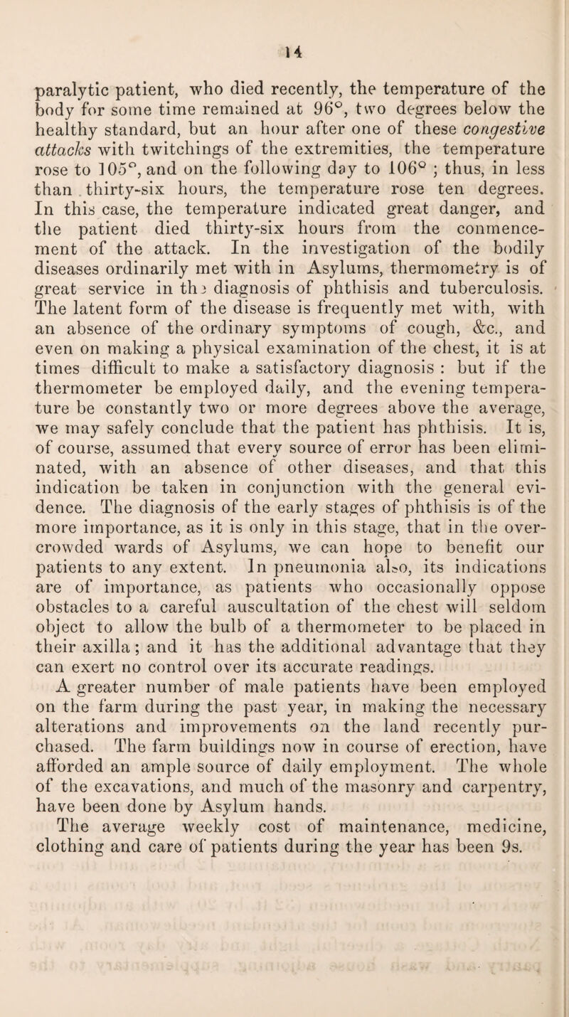 paralytic patient, who died recently, the temperature of the body for some time remained at 96°, two degrees below the healthy standard, but an hour after one of these congestive attacks with twitchings of the extremities, the temperature rose to 105°, and on the following day to 106° ; thus, in less than thirty-six hours, the temperature rose ten degrees. In this case, the temperature indicated great danger, and the patient died thirty-six hours from the conmence- ment of the attack. In the investigation of the bodily diseases ordinarily met with in Asylums, thermometry is of great service in thj diagnosis of phthisis and tuberculosis. The latent form of the disease is frequently met with, with an absence of the ordinary symptoms of cough, &c., and even on making a physical examination of the chest, it is at times difficult to make a satisfactory diagnosis : but if the thermometer be employed daily, and the evening tempera¬ ture be constantly two or more degrees above the average, we may safely conclude that the patient has phthisis. It is, of course, assumed that everv source of error has been elirni- nated, with an absence of other diseases, and that this indication be taken in conjunction with the general evi¬ dence. The diagnosis of the early stages of phthisis is of the more importance, as it is only in this stage, that in the over¬ crowded wards of Asylums, we can hope to benefit our patients to any extent. In pneumonia ako, its indications are of importance, as patients who occasionally oppose obstacles to a careful auscultation of the chest will seldom object to allow the bulb of a thermometer to be placed in their axilla; and it has the additional advantage that they can exert no control over its accurate readings. A greater number of male patients have been employed on the farm during the past year, in making the necessary alterations and improvements on the land recently pur¬ chased. The farm buildings now in course of erection, have afforded an ample source of daily employment. The whole of the excavations, and much of the masonry and carpentry, have been done by Asylum hands. The average weekly cost of maintenance, medicine, clothing and care of patients during the year has been 9s.