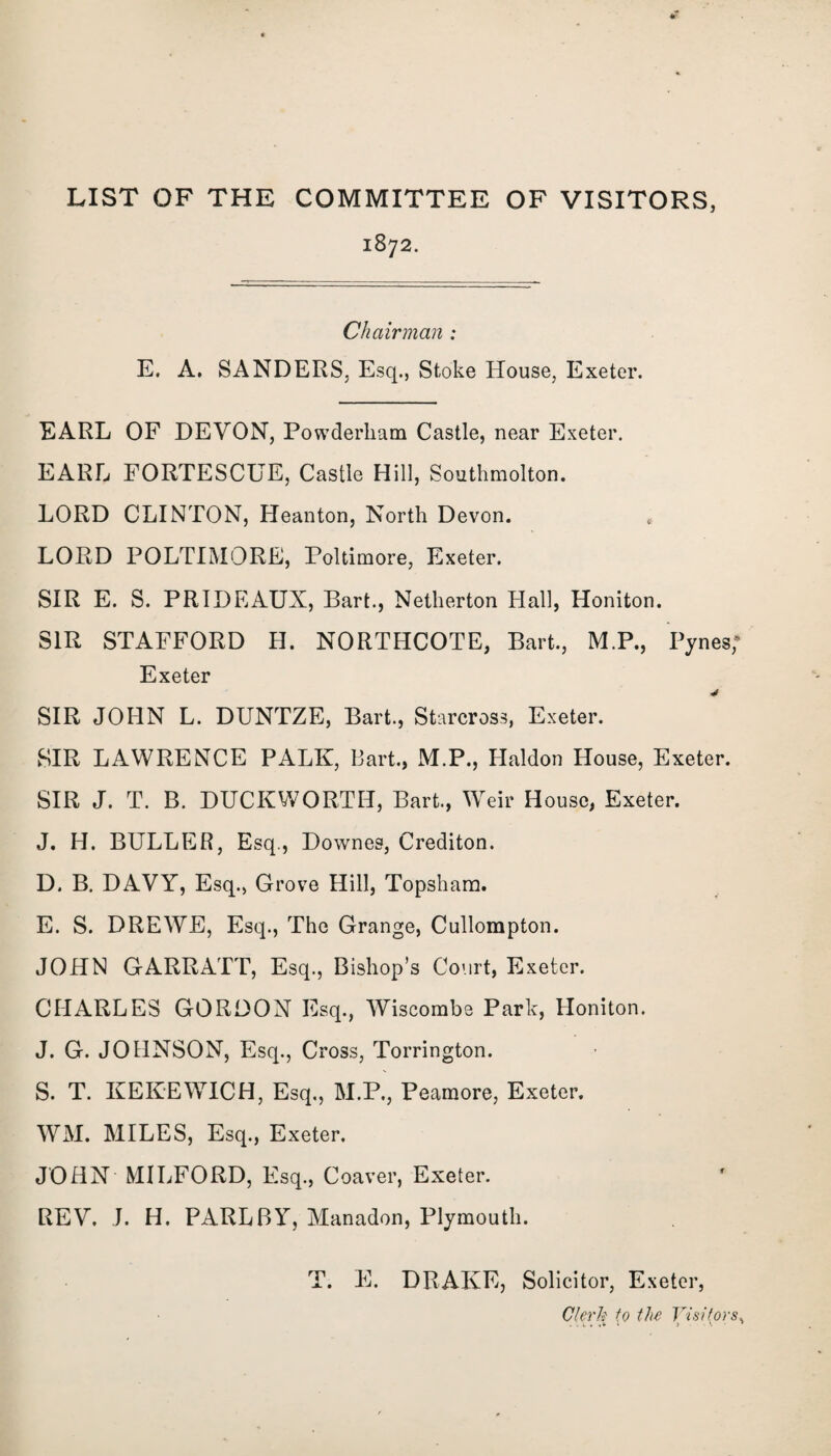 LIST OF THE COMMITTEE OF VISITORS, 1872. Chairman : E. A. SANDERS, Esq., Stoke House, Exeter. EARL OF DEVON, Powderliam Castle, near Exeter. EARL FORTESCUE, Castle Hill, Southmolton. LORD CLINTON, Heanton, North Devon. LORD POLTIMORE, Poltimore, Exeter. SIR E. S. PRIDEAUX, Bart., Netherton Hall, Honiton. SIR STAFFORD H. NORTHCOTE, Bart., M.P., Pynes; Exeter SIR JOHN L. DUNTZE, Bart., Starcross, Exeter. SIR LAWRENCE PALK, Bart., M.P., Haldon House, Exeter. SIR J. T. B. DUCKWORTH, Bart., Weir House, Exeter. J. H. BULLER, Esq., Downes, Crediton. D. B, DAVY, Esq., Grove Hill, Topsham. E. S. DREWE, Esq., The Grange, Cullompton. JOHN GARRATT, Esq., Bishop’s Court, Exeter. CHARLES GORDON Esq., Wiscombe Park, Honiton. J. G. JOHNSON, Esq., Cross, Torrington. S. T. KEKEWICH, Esq., M.P., Peamore, Exeter. WM. MILES, Esq., Exeter. JOHN MILFORD, Esq., Coaver, Exeter. REV. J. H. PARLBY, Manadon, Plymouth. T. E. DRAKE, Solicitor, Exeter, Clerk to the Visitors,