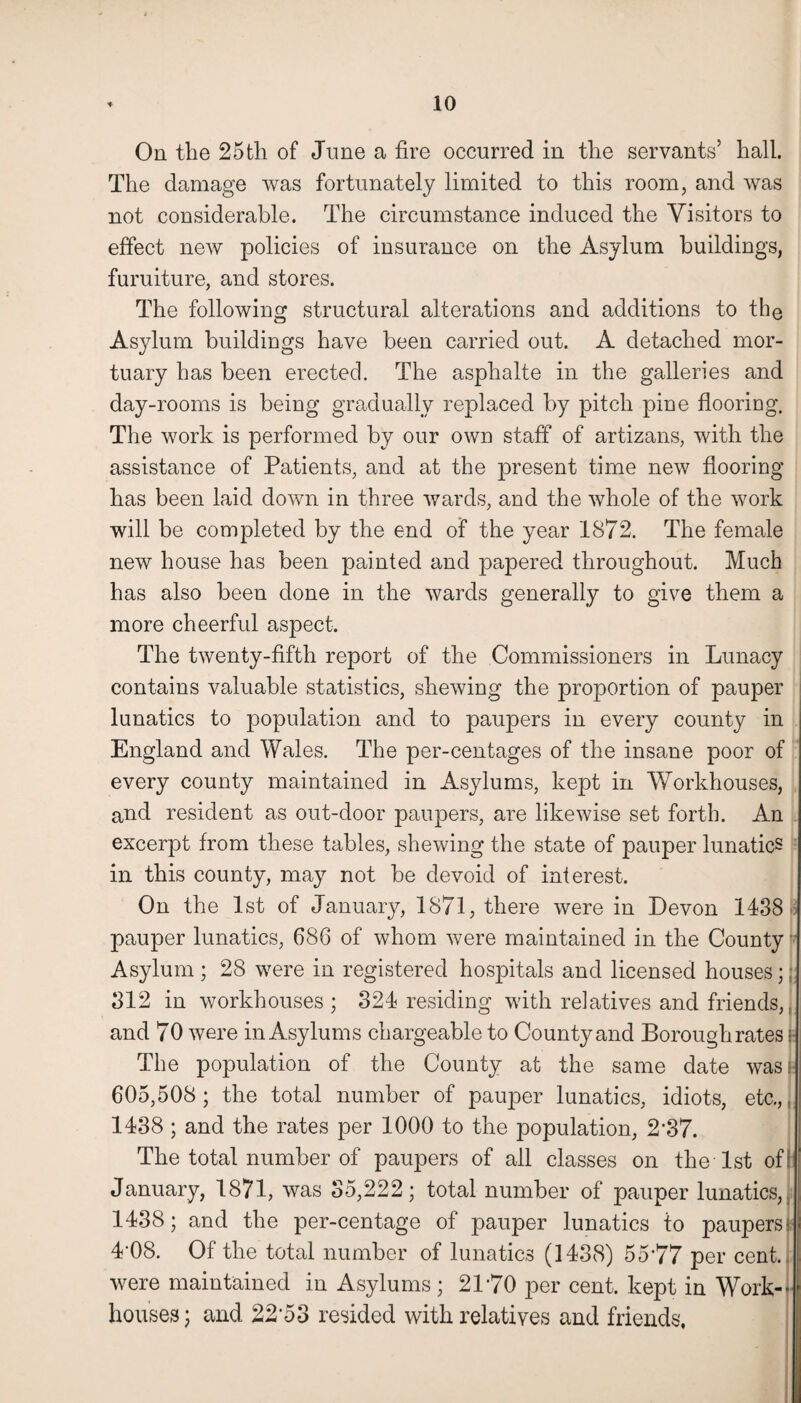 On the 25th of June a fire occurred in the servants’ hall. The damage was fortunately limited to this room, and was not considerable. The circumstance induced the Visitors to effect new policies of insurance on the Asylum buildings, furniture, and stores. The following structural alterations and additions to the Asylum buildings have been carried out. A detached mor¬ tuary has been erected. The asphalte in the galleries and day-rooms is being gradually replaced by pitch pine flooring. The work is performed by our own staff of artizans, with the assistance of Patients, and at the present time new flooring has been laid down in three wards, and the whole of the work will be completed by the end of the year 1872. The female new house has been painted and papered throughout. Much has also been done in the wards generally to give them a more cheerful aspect. The twenty-fifth report of the Commissioners in Lunacy contains valuable statistics, shewing the proportion of pauper lunatics to population and to paupers in every county in England and Wales. The per-centages of the insane poor of every county maintained in Asylums, kept in Workhouses, and resident as out-door paupers, are likewise set forth. An excerpt from these tables, shewing the state of pauper lunatics in this county, may not be devoid of interest. On the 1st of January, 1871, there were in Devon 1438 pauper lunatics, 686 of whom were maintained in the County Asylum ; 28 were in registered hospitals and licensed houses;; 312 in workhouses ; 324 residing with relatives and friends,, and 70 were in Asylums chargeable to County and Borough rates \ The population of the County at the same date wash 605,508; the total number of pauper lunatics, idiots, etc.,, 1438 ; and the rates per 1000 to the population, 2‘37. The total number of paupers of all classes on the 1st of : January, 1871, was 35,222; total number of pauper lunatics, 1438; and the per-centage of pauper lunatics to paupersi 4*08. Of the total number of lunatics (1438) 55*77 per cent, were maintained in Asylums; 21*70 per cent, kept in Work¬ houses; and 22*53 resided with relatives and friends,