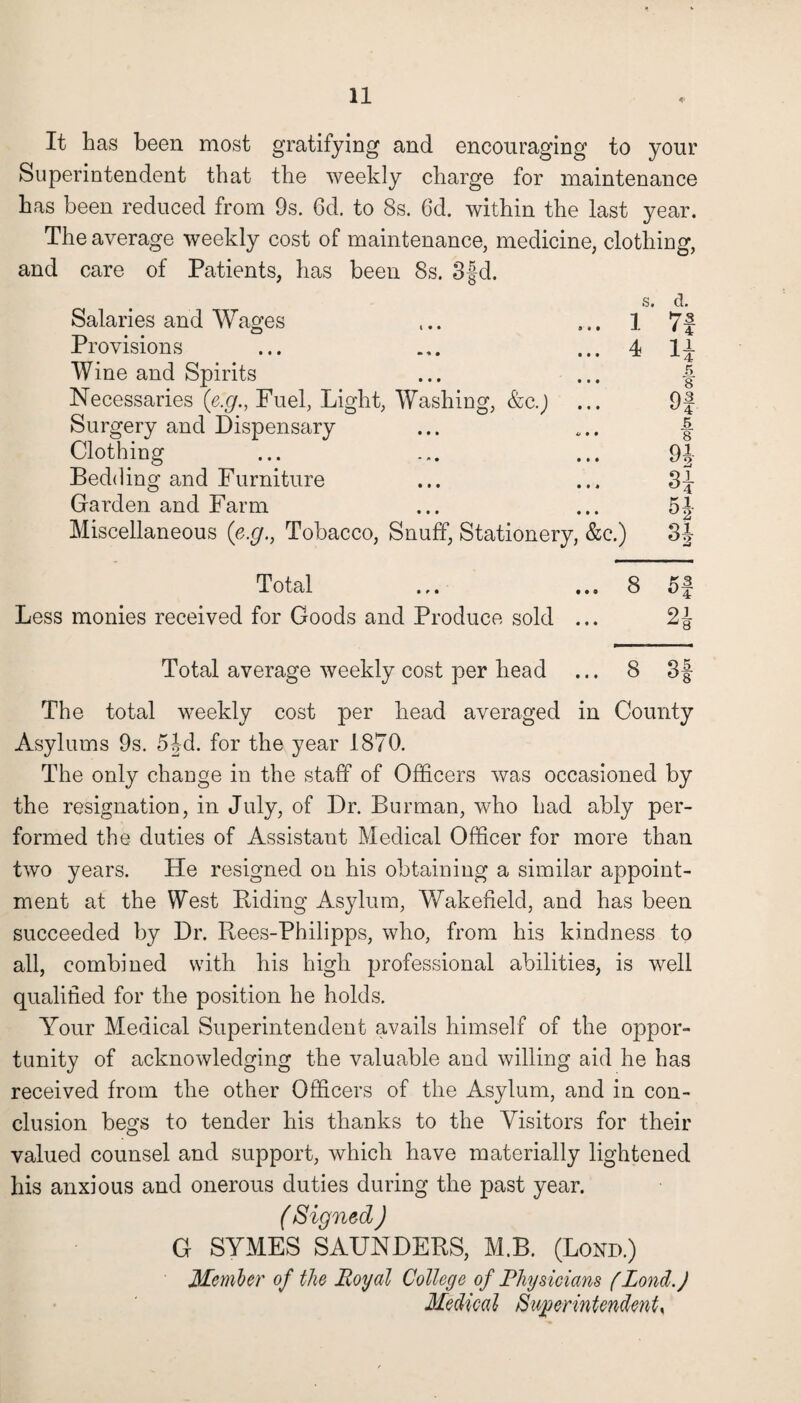 It has been most gratifying and encouraging to your Superintendent that the weekly charge for maintenance has been reduced from 9s. 6d. to 8s. 6d. within the last year. The average weekly cost of maintenance, medicine, clothing, and care of Patients, has been 8s. 3§d. Salaries and Wages Provisions Wine and Spirits Necessaries (e.g., Fuel, Light, Washing, &c.J ... Surgery and Dispensary Clothing Bedding and Furniture Garden and Farm Miscellaneous (e.g., Tobacco, Snuff, Stationery, &c.) 1 4 d. ■73 * 4 1JL x4 A 8 Of 5 8 Ql. Si H- n Total ... ... 8 5 f Less monies received for Goods and Produce sold ... 2^ Total average weekly cost per head ... 8 3f The total weekly cost per head averaged in County Asylums 9s. 5jd. for the year 1870. The only change in the staff of Officers was occasioned by the resignation, in July, of Dr. Burman, who had ably per¬ formed the duties of Assistant Medical Officer for more than two years. He resigned on his obtaining a similar appoint¬ ment at the West Riding Asylum, Wakefield, and has been succeeded by Dr. Rees-Philipps, who, from his kindness to all, combined with his high professional abilities, is well qualified for the position he holds. Your Medical Superintendent avails himself of the oppor¬ tunity of acknowledging the valuable and willing aid he has received from the other Officers of the Asylum, and in con¬ clusion begs to tender his thanks to the Visitors for their valued counsel and support, which have materially lightened his anxious and onerous duties during the past year. ( Signed ) G SYMES SAUNDERS, M.B. (Bond.) Member of the Royal College of Physicians f Lond.J Medical Superintendents