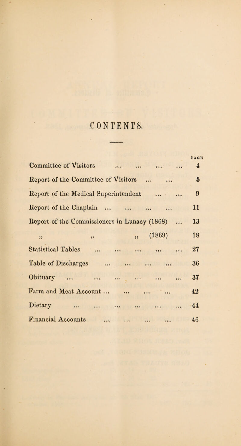 CONTENTS. Committee of Visitors Report of the Committee of Visitors Report of the Medical Superintendent Report of the Chaplain ... Report of the Commissioners in Lunacy (1868) „ (1869) * Statistical Tables • b • o t * • b • Table of Discharges • •• • • • ••• • • • Obituary • •• ••• ••• Farm and Meat Account ... Dietary Financial Accounts