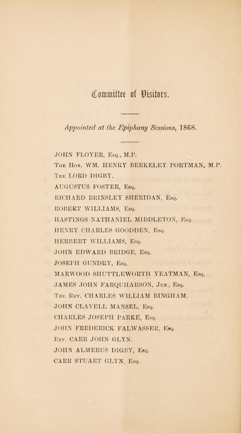 Comnuttff of Visitors Appointed at the Epiphany Sessions, 1868. JOHN FLOYER, Esq., M.R. The IIon. VVM. HENRY BERKELEY RORTMAN, M.P. The LORD DIGBY. AUGUSTUS FOSTER, Esq. RICHARD BRINSLEY SHERIDAN, Esq. ROBERT WILLIAMS, Esq. HASTINGS NATHANIEL MIDDLETON, Esq. HENRY CHARLES GOODDEN, Esq. HERBERT WILLIAMS, Esq. JOHN EDWARD BRIDGE, Esq. JOSEPH GUNDRY, Esq. MARWOOD SHUTTLEWORTH YEATMAN, Esq. / ' JAMES JOHN FARQUIIARSON, Jun., Esq. The Rev. CHARLES WILLIAM BINGHAM. JOHN CLAVELL MANSEL, Esq. CHARLES JOSEPH PARKE, Esq. JOHN FREDERICK FALWASSER, Esq. Rev. CARR JOHN GLYN. JOHN ALMERUS DIGBY, Esq. CARR STUART GLYN, Esq.